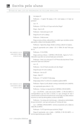 Escrita pelo aluno
ditado     de uma Lista de personagens do foLcLore brasiLeiro


                                                  Luís pega o A.
                                                   Professora – E agora? Ele pegou o M e você pegou o A. Qual vai
                                               primeiro?
                                                  Luís – A.
                                                  Professora – O A? Põe o A. O que você acha, Diogo?
                                                  Diogo – Que é o M.
                                                  Professora – Você acha que é o M?
                                                  Diogo faz sim com a cabeça.
                                                  Professora – Então arruma.
                                                   Diogo arruma as letras, colocando-as na ordem que considera correta
                                               para grafar a sílaba inicial da palavra MATO.
                                                  Professora – Agora leia, Diogo. Desde o começo, volta lá no Caipora...
                                                   Diogo lê, apontando com o dedo – CA- E- PORA. Ah não! Tinha que
                                               ter o E.
 para favorecer o uso de    comentário            Professora – É CA-I-PORA.
  conhecimentos sobre o
       sistema de escrita
                               8 18
                            página
                                                   Diogo continua a leitura – CAIPORA, O PAI DO MA... Agora é o T e O –
                                               indicando o que deve ser acrescentado para concluírem.
                                                  Professora – Você, Luís, acha que é T e O? Precisa das duas letras? O que
                                               você acha? Qual você colocaria?
                                                  Luís – O.
                                                  Professora – Só o O? Você concorda com ele, Diogo?
                                                  Diogo faz que sim com a cabeça.
                                                  Professora – Vai só o O?
                                                  Diogo – Não! O T.
                                                  Professora – O T também? Então pega.
                                                  Diogo pega a letra T e a letra O e completa a palavra MATO.
 para favorecer o uso de    comentário
                                                  Professora – Agora o Luís lê, desde o começo, mostrando com o dedinho.
  conhecimentos sobre o
       sistema de escrita
                               8 18
                            página
                                                  Luís, apontando para a letra A – CA.
                                                  Professora – Começa na segunda letra? CAIPORA, O PAI DO MATO.
                                                   Luís – CA-I-PO-RA – onde está escrito CAIPRA – O PAI DO MATO. A
                                               correspondência que faz entre o escrito e o que consegue ler não é
                                               convencional e, ao terminar de pronunciar o enunciado, seu dedo ainda se
                                               encontra no meio da última palavra, na letra A de MATO.
                                                  Professora – Se começa ali e termina aqui – indicando as extremidades
                                               do que escreveram – por que você parou aí? Começa de novo.
                                                    Luís – CAIPORA, O PAI DO MATO – termina novamente com o dedo na
                                               sílaba MA, de MATO.
                                                  Professora – E aí? O que teria que acontecer, Diogo?
                                                   Diogo lê apontando com o dedo – CAIPORA, O PAI DO MATO – e
                                               termina apontando para a sílaba TO.

ciclo 1 | situações didáticas
                                         122
 