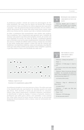 3 o exemplo



                                                                                                                                   i ntervenções para favorecer o
                                                                                                                   comentário

                                                                                                                      1
                                                                                                                                   conhecimento do texto a ser
                                                                                                                                   escrito
A professora propõe o ditado de nomes de personagens do fol-
                                                                                                                      Professora, ditando para os alunos –
clore brasileiro, um tema que foi objeto de estudo das crianças
                                                                                                                   CAIPORA, O PAI DO MATO. Esse é comprido,
anteriormente. Essa escolha já nos indica algumas das suas preo-
                                                                                                                   heim? CAIPORA, O PAI DO MATO – repete.
cupações – não são palavras descontextualizadas, há um conheci-
mento decorrente de já terem lido sobre esses seres, assim como
sobre sua forma escrita, mesmo que não a tenham memorizado.
Ao ditar, a professora fala normalmente, sem silabar, sem artificia-
lizar as palavras. Isso é importante para garantir que o trabalho de
analisar cada palavra seja feito pelos próprios alunos, de acordo com
suas hipóteses de escrita. Por meio do ditado, a professora garante
que o conteúdo a ser escrito seja completamente conhecido, restando
aos alunos o trabalho de refletir sobre as letras, analisá-las e escolher
as que serão usadas para compor o nome. No caso de crianças que
trabalham com hipóteses silábicas, como as do exemplo, elas identifi-
carão por meio dessa análise quais sílabas orais compõem a palavra,
o que lhes indica a letra a ser escolhida em cada caso.


                                                                                                                                   para favorecer o uso de
                                                                                                                   comentário

                                                                                                                      2
                                                                                                                                   conhecimentos sobre o
                                                                                                                                   sistema de escrita

                                                                                                                      Professora – Começa com que letra?

      A       B        C           D
                                                                                                                      Diogo – C.
                                                                                                                       Professora – C? Então pega o C. Qual é o
                                                                                                                   C, Luís?
                   E                           H          I        J       K      L              N
                               F       G                                                  M                          Luís procura a letra entre várias dispostas
                                                                                                                   sobre a mesa.
                                                                                                                      Professora – Deixa o Luís procurar, olha aqui
      O        P           Q       R       S        T         U        V       W                                   no alfabeto – diz, mostrando uma tabela com
                                                                                                                   todas as letras do alfabeto que se encontrava
                                               aluno localiza a letra procurada naXtabela deY       Z
                                                                                             letras móveis         no centro da mesa. Qual é o C?
                                                                                                                      Luís mostra a letra correta.
  Professora – Qual é o R, Luís?                                                                                      ...
  Encontram o R e complementam a palavra CAIPR.                                                                       Professora – Pega lá – referindo-se às
                                                                                                                   letras móveis.
                                                                                                                      Luís pega a letra P.
A professora propõe a Luís que procure a letra. Ela sabe que esse
                                                                                                                     Professora – E agora, que falta para
é um desafio para ele, que parece ter dúvidas quanto ao nome
                                                                                                                   CAIPORA, Diogo?
das letras. Para facilitar a tarefa de procurá-las no conjunto,
indica como apoio importante o alfabeto impresso, previamen-                                                          Diogo – É o R.
te distribuído a todas as duplas. O aluno o consulta, mostra à                                                        Professora – O R? Então pega.
professora que sabe qual a letra a ser utilizada, e isso orienta                                                      Os dois procuram a letra R.
seu olhar para buscá-la entre tantas outras que se encontram
dispostas aleatoriamente sobre a mesa, como se estivessem em-
baralhadas.




                                                                                                             123
 