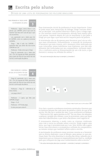 Escrita pelo aluno
   ditado           de uma Lista de personagens do foLcLore brasiLeiro


para promover as trocas entre
                                   comentário

                                       3
      os integrantes da dupla


                                                      Essa intervenção inicial da professora é muito importante. Como
    Professora – Agora, vamos deixar o Luís
                                                      se pode notar pela transcrição do diálogo, Diogo costuma domi-
 pensar. Luís, CAIPORA, como é que você vai
                                                      nar as decisões. Luís prefere observar e fazer o que o colega suge-
 resolver? Que letra tem? Leia até aqui o que
                                                      re. Ela interfere nesse funcionamento, abrindo mais espaço para
 nós escrevemos.
                                                      Luís pensar. Somente depois de Luís se manifestar é que pede a
    Luís, apontando com o dedo para CAI,              Diogo pra que diga o que está escrito naquela parte da palavra.
 lê CAIPORA, como se a palavra já estivesse
 completa.                                            A intervenção não se dá apenas para favorecer que Luís se colo-
                                                      que mais ativamente. Provavelmente, a intenção da professora
   Diogo – Não é tudo isso CAIPORA –
                                                      é favorecer que essa criança, até o momento mais reservada em
 querendo dizer que ainda não está escrito
                                                      suas colocações, possa manifestar suas hipóteses, que têm sido
 CAIPORA em CAI.
                                                      diferente das formuladas por seu companheiro, tornando explí-
   Professora – Então como que é, Diogo               cito o confronto entre as interpretações de um e de outro, o que
    Diogo lê, apontando com o dedo para               favorece o avanço na reflexão de ambos 71.
 CAI – CA-I. Em seguida diz PORA, apontando
 para a parte da mesa em que ainda não está           71
                                                           Ver outras intervenções desse tipo no exemplo 3, comentário 5.
 escrita a continuação da palavra.




   para favorecer o controle
                                   comentário

                                       4
do que já foi escrito e do que
                 falta escrever

    Diogo lê, apontando com o dedo para
 CAI – CA-I. Em seguida diz PORA, apontando
 para a parte da mesa em que ainda não está
 escrita a continuação da palavra.

    Professora – Pega lá – referindo-se às                                        A
 letras móveis.
                                                                       C                 I             P
   Luís pega a letra P.

   Professora – E agora, que falta para
 CAIPORA, Diogo?
   Diogo – É o R.
                                                                                                           criança forma palavra com as letras móveis: caip
   Professora – O R? Então pega.
   Os dois procuram a letra R.
                                                      Fica claro o quanto a professora monitora a produção e favorece que
                                                      os meninos pensem em cada parte da palavra a partir do que já foi
                                                      escrito. Ela não faz a análise por eles, o que aconteceria se dissesse
                                                      – “Está escrito CAI, agora pensem no PO”. Em vez disso, ela relembra
                                                      a palavra e propõe que releiam o que já escreveram, para que fique
                                                      mais fácil identificarem o que falta e decidirem como registrá-lo.
                                                      É interessante observar o modo como as crianças colaboram
                                                      uma com a outra na reflexão sobre a escrita. Diogo sugere uma
                                                      letra, que logo é providenciada por Luís. Este último não sugere
                                                      letras, mas está atento e acompanha a reflexão do companheiro,
                                                      ao mesmo tempo que também reflete sobre a escrita.
                                                      A participação da professora nesse processo resume-se a favorecer
                                                      que os alunos observem o que já fizeram, para pensar no que pre-
                                                      cisam fazer. Ela evita direcionar a escolha das letras, sabendo que é
                                                      importante que as crianças se responsabilizem por fazê-la, condição
                                                      para que coloquem em jogo seus conhecimentos sobre a escrita 70.
                                                      70
                                                           Ver outras intervenções desse tipo no exemplo 1, comentário 5; exemplo 3, comentário 2.



    ciclo 1 | situações didáticas
                                                124
 