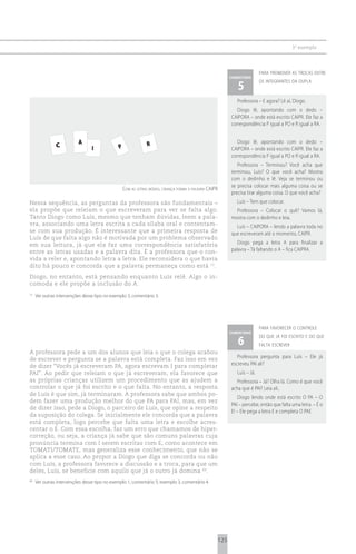 3 o exemplo



                                                                                                                               para promover as trocas entre
                                                                                                               comentário

                                                                                                                  5
                                                                                                                               os integrantes da dupla



                                                                                                                  Professora – E agora? Lê aí, Diogo.
                                                                                                                  Diogo lê, apontando com o dedo –
                                                                                                               CAIPORA – onde está escrito CAIPR. Ele faz a
                                                                                                               correspondência P igual a PO e R igual a RA.


                          A                                     R                                                 Diogo lê, apontando com o dedo –
               C                 I             P                                                               CAIPORA – onde está escrito CAIPR. Ele faz a
                                                                                                               correspondência P igual a PO e R igual a RA.
                                                                                                                  Professora – Terminou? Você acha que
                                                                                                               terminou, Luís? O que você acha? Mostra
                                                                                                               com o dedinho e lê. Veja se terminou ou
                                                                                                               se precisa colocar mais alguma coisa ou se
                                                   com as letras móveis, criança forma a palavra caipr
                                                                                                               precisa tirar alguma coisa. O que você acha?
Nessa sequência, as perguntas da professora são fundamentais –                                                    Luís – Tem que colocar.
ela propõe que releiam o que escreveram para ver se falta algo.                                                  Professora – Colocar o quê? Vamos lá,
Tanto Diogo como Luís, mesmo que tenham dúvidas, leem a pala-                                                  mostra com o dedinho e leia.
vra, associando uma letra escrita a cada sílaba oral e contentam-                                                Luís – CAIPORA – lendo a palavra toda no
se com sua produção. É interessante que a primeira resposta de                                                 que escreveram até o momento, CAIPR.
Luís de que falta algo não é motivada por um problema observado
em sua leitura, já que ela faz uma correspondência satisfatória                                                   Diogo pega a letra A para finalizar a
entre as letras usadas e a palavra dita. É a professora que o con-                                             palavra – Tá faltando o A – fica CAIPRA.
vida a reler e, apontando letra a letra. Ele reconsidera o que havia
dito há pouco e concorda que a palavra permaneça como está 72.
Diogo, no entanto, está pensando enquanto Luís relê. Algo o in-
comoda e ele propõe a inclusão do A.
72
     Ver outras intervenções desse tipo no exemplo 3, comentário 3.




                                                                                                                               para favorecer o controle
                                                                                                               comentário

                                                                                                                  6
                                                                                                                               do que já foi escrito e do que
                                                                                                                               falta escrever
A professora pede a um dos alunos que leia o que o colega acabou
de escrever e pergunta se a palavra está completa. Faz isso em vez                                                Professora pergunta para Luís – Ele já
de dizer “Vocês já escreveram PA, agora escrevam I para completar                                              escreveu PAI ali?
PAI”. Ao pedir que releiam o que já escreveram, ela favorece que                                                  Luís – Já.
as próprias crianças utilizem um procedimento que as ajudem a                                                     Professora – Já? Olha lá. Como é que você
controlar o que já foi escrito e o que falta. No entanto, a resposta                                           acha que é PAI? Leia ali..
de Luís é que sim, já terminaram. A professora sabe que ambos po-
                                                                                                                   Diogo lendo onde está escrito O PA – O
dem fazer uma produção melhor do que PA para PAI, mas, em vez
                                                                                                               PAI – percebe, então que falta uma letra. – É o
de dizer isso, pede a Diogo, o parceiro de Luís, que opine a respeito
                                                                                                               E! – Ele pega a letra E e completa O PAE
da suposição do colega. Se inicialmente ele concorda que a palavra
está completa, logo percebe que falta uma letra e escolhe acres-
centar o E. Com essa escolha, faz um erro que chamamos de hiper-
correção, ou seja, a criança já sabe que são comuns palavras cuja
pronúncia termina com I serem escritas com E, como acontece em
TOMATI/TOMATE, mas generaliza esse conhecimento, que não se
aplica a esse caso. Ao propor a Diogo que diga se concorda ou não
com Luís, a professora favorece a discussão e a troca, para que um
deles, Luís, se beneficie com aquilo que já o outro já domina 69.
69
     Ver outras intervenções desse tipo no exemplo 1, comentário 5; exemplo 3, comentário 4.




                                                                                                         125
 