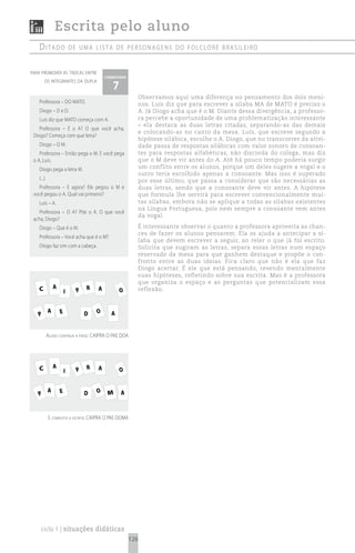 Escrita pelo aluno
   ditado                  de uma Lista de personagens do foLcLore brasiLeiro


para promover as trocas entre
                                         comentário

                                            7
        os integrantes da dupla


                                                            Observamos aqui uma diferença no pensamento dos dois meni-
   Professora – DO MATO.                                    nos. Luís diz que para escrever a sílaba MA de MATO é preciso o
   Diogo – D e O.                                           A. Já Diogo acha que é o M. Diante dessa divergência, a professo-
   Luís diz que MATO começa com A.                          ra percebe a oportunidade de uma problematização interessante
                                                            – ela destaca as duas letras citadas, separando-as das demais
    Professora – É o A? O que você acha,
                                                            e colocando-as no canto da mesa. Luís, que escreve segundo a
 Diogo? Começa com que letra?
                                                            hipótese silábica, escolhe o A. Diogo, que no transcorrer da ativi-
   Diogo – O M.                                             dade passa de respostas silábicas com valor sonoro de consoan-
    Professora – Então pega o M. E você pega                tes para respostas alfabéticas, não discorda do colega, mas diz
 o A, Luís.                                                 que o M deve vir antes do A. Até há pouco tempo poderia surgir
   Diogo pega a letra M.                                    um conflito entre os alunos, porque um deles sugere a vogal e o
                                                            outro teria escolhido apenas a consoante. Mas isso é superado
   (...)                                                    por esse último, que passa a considerar que são necessárias as
   Professora – E agora? Ele pegou o M e                    duas letras, sendo que a consoante deve vir antes. A hipótese
 você pegou o A. Qual vai primeiro?                         que formula lhe servirá para escrever convencionalmente mui-
   Luís – A.                                                tas sílabas, embora não se aplique a todas as sílabas existentes
                                                            na Língua Portuguesa, pois nem sempre a consoante vem antes
    Professora – O A? Põe o A. O que você
                                                            da vogal.
 acha, Diogo?
   Diogo – Que é o M.                                       É interessante observar o quanto a professora aproveita as chan-
                                                            ces de fazer os alunos pensarem. Ela os ajuda a antecipar a sí-
   Professora – Você acha que é o M?
                                                            laba que devem escrever a seguir, ao reler o que já foi escrito.
   Diogo faz sim com a cabeça.                              Solicita que sugiram as letras, separa essas letras num espaço
                                                            reservado da mesa para que ganhem destaque e propõe o con-
                                                            fronto entre as duas ideias. Fica claro que não é ela que faz
                                                            Diogo acertar. É ele que está pensando, revendo mentalmente
                                                            suas hipóteses, refletindo sobre sua escrita. Mas é a professora
                                                            que organiza o espaço e as perguntas que potencializam essa
    C          A                 R   A                      reflexão.
                       I     P                  O


           A       E             D   O      A
   P


           aluno continua a frase: caipra o pae doa




    C          A                 R   A
                       I     P                  O


           A       E             D   O    M     A
   P


           e completa a escrita: caipra o pae doma




    ciclo 1 | situações didáticas
                                                      126
 