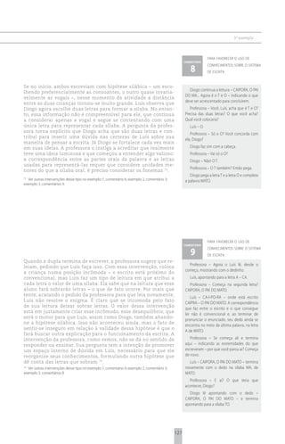 3 o exemplo



                                                                                                                 para favorecer o uso de
                                                                                                  comentário

                                                                                                     8
                                                                                                                 conhecimentos sobre o sistema
                                                                                                                 de escrita


Se no início, ambos escreviam com hipótese silábica – um esco-
                                                                                                    Diogo continua a leitura – CAIPORA, O PAI
lhendo preferencialmente as consoantes, o outro quase invaria-
                                                                                                  DO MA... Agora é o T e O – indicando o que
velmente as vogais –, nesse momento da atividade a distância
                                                                                                  deve ser acrescentado para concluírem.
entre as duas crianças tornou-se muito grande. Luís observa que
Diogo agora escolhe duas letras para formar a sílaba. No entan-                                      Professora – Você, Luís, acha que é T e O?
to, essa informação não é compreensível para ele, que continua                                    Precisa das duas letras? O que você acha?
a considerar apenas a vogal e segue se contentando com uma                                        Qual você colocaria?
única letra para representar cada sílaba. A pergunta da profes-                                      Luís – O.
sora torna explícito que Diogo acha que são duas letras e con-
                                                                                                     Professora – Só o O? Você concorda com
tribui para inserir uma dúvida nas certezas de Luís sobre sua
                                                                                                  ele, Diogo?
maneira de pensar a escrita. Já Diogo se fortalece cada vez mais
em suas ideias. A professora o instiga a acreditar que realmente                                     Diogo faz sim com a cabeça.
teve uma ideia luminosa e que começou a entender algo valioso:                                       Professora – Vai só o O?
a correspondência entre as partes orais da palavra e as letras                                       Diogo – Não! O T.
usadas para representá-las requer que considere unidades me-
                                                                                                     Professora – O T também? Então pega.
nores do que a sílaba oral, é preciso considerar os fonemas 73.
                                                                                                     Diogo pega a letra T e a letra O e completa
73
  Ver outras intervenções desse tipo no exemplo 1, comentário 6; exemplo 2, comentário 3;         a palavra MATO.
exemplo 3, comentários 9.




                                                                                                                 para favorecer o uso de
                                                                                                  comentário

                                                                                                     9
                                                                                                                 conhecimentos sobre o sistema
                                                                                                                 de escrita
Quando a dupla termina de escrever, a professora sugere que re-
                                                                                                    Professora – Agora o Luís lê, desde o
leiam, pedindo que Luís faça isso. Com essa intervenção, coloca
                                                                                                  começo, mostrando com o dedinho.
a criança numa posição incômoda – o escrito está próximo do
convencional, mas Luís faz um tipo de leitura em que atribui a                                       Luís, apontando para a letra A – CA.
cada letra o valor de uma sílaba. Ela sabe que na leitura que esse                                  Professora – Começa na segunda letra?
aluno fará sobrarão letras – o que de fato ocorre. Por mais que                                   CAIPORA, O PAI DO MATO.
tente, acatando o pedido da professora para que leia novamente,
                                                                                                     Luís – CA-I-PO-RA – onde está escrito
Luís não resolve o enigma. É claro que se incomoda pelo fato
                                                                                                  CAIPRA – O PAI DO MATO. A correspondência
de sua leitura deixar sobrar letras. O valor dessa intervenção
                                                                                                  que faz entre o escrito e o que consegue
está em justamente criar esse incômodo, esse desequilíbrio, que
                                                                                                  ler não é convencional e, ao terminar de
será o motor para que Luís, assim como Diogo, também abando-
                                                                                                  pronunciar o enunciado, seu dedo ainda se
ne a hipótese silábica. Isso não aconteceu ainda, mas o fato de
                                                                                                  encontra no meio da última palavra, na letra
sentir-se inseguro em relação à validade dessa hipótese é que o
                                                                                                  A de MATO.
fará buscar outra explicação para o funcionamento da escrita. A
intervenção da professora, como vemos, não se dá no sentido de                                       Professora – Se começa ali e termina
responder ou ensinar. Sua pergunta tem a intenção de promover                                     aqui – indicando as extremidades do que
um espaço interno de dúvida em Luís, necessário para que ele                                      escreveram – por que você parou aí? Começa
reorganize seus conhecimentos, formulando outra hipótese que                                      de novo.
dê conta das letras que sobram 74.                                                                  Luís – CAIPORA, O PAI DO MATO – termina
74
  Ver outras intervenções desse tipo no exemplo 1, comentário 6; exemplo 2, comentário 3;         novamente com o dedo na sílaba MA, de
exemplo 3, comentários 8                                                                          MATO.
                                                                                                     Professora – E aí? O que teria que
                                                                                                  acontecer, Diogo?
                                                                                                    Diogo lê apontando com o dedo –
                                                                                                  CAIPORA, O PAI DO MATO – e termina
                                                                                                  apontando para a sílaba TO.




                                                                                            127
 