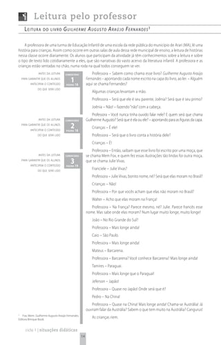 Leitura pelo professor
      Leitura      do Livro        G u i l h e r m e A u G u s t o A rA ú j o Fe r n A n d e s 3

    A professora de uma turma de Educação Infantil de uma escola da rede pública do município de Arari (MA), lê uma
história para crianças. Assim como ocorre em outras salas de aula dessa rede municipal de ensino, a leitura de histórias
nessa classe ocorre diariamente. Os alunos que participam da atividade já têm conhecimentos sobre a leitura e sobre
o tipo de texto lido cotidianamente a eles, que são narrativas do vasto acervo da literatura infantil. A professora e as
crianças estão sentadas no chão, numa roda na qual todos conseguem se ver.
               antes da leitura      comentário             Professora – Sabem como chama esse livro? Guilherme Augusto Araújo
    para garantir que os alunos
          antecipem o conteúdo
                                         1 18
                                     página
                                                        Fernandes – apontando cada nome escrito na capa do livro, ao ler. – Alguém
                                                        aqui se chama Fernandes?
               do que será lido
                                                            Algumas crianças levantam a mão.
                                                            Professora – Será que ele é seu parente, Joênia? Será que é seu primo?
                                                            Joênia – Não! – fazendo “não” com a cabeça.
                                                            Professora – Você nunca tinha ouvido falar nele? E quem será que chama
               antes da leitura      comentário         Guilherme Augusto? Será que é ela ou ele? – apontando para as figuras da capa.
    para garantir que os alunos
          antecipem o conteúdo
                                         2 18
                                     página
                                                            Crianças – É ele!
               do que será lido                             Professora – Será que o livro conta a história dele?
                                                            Crianças – É!
                                                            Professora – Então, saibam que esse livro foi escrito por uma moça, que
               antes da leitura      comentário         se chama Mem Fox, e quem fez essas ilustrações tão lindas foi outra moça,
    para garantir que os alunos
          antecipem o conteúdo
                                         3 19
                                     página
                                                        que se chama Julie Vivas.

               do que será lido
                                                            Franciele – Julie Vivas?
                                                            Professora – Julie Vivas, bonito nome, né? Será que elas moram no Brasil?
                                                            Crianças – Não!
                                                            Professora – Por que vocês acham que elas não moram no Brasil?
                                                            Walter – Acho que elas moram na França!
                                                           Professora – Na França? Parece mesmo, né? Julie. Parece francês esse
                                                        nome. Mas sabe onde elas moram? Num lugar muito longe, muito longe!
                                                            João – No Rio Grande do Sul?
                                                            Professora – Mais longe ainda!
                                                            Caio – São Paulo.
                                                            Professora – Mais longe ainda!
                                                            Mateus – Barcarena.
                                                            Professora – Barcarena? Você conhece Barcarena? Mais longe ainda!
                                                            Tamires – Paraguai.
                                                            Professora – Mais longe que o Paraguai!
                                                            Jeferson – Japão!
                                                            Professora – Quase no Japão! Onde será que é?
                                                            Pedro – Na China!
                                                           Professora – Quase na China! Mais longe ainda! Chama-se Austrália! Já
                                                        ouviram falar da Austrália? Sabem o que tem muito na Austrália? Cangurus!
3
   Fox, Mem. Guilherme Augusto Araújo Fernandes,
Editora Brinque Book.
                                                            As crianças riem.

      ciclo 1 | situações didáticas
                                                   14
 