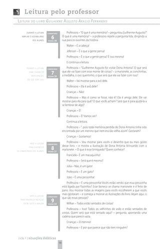 Leitura pelo professor
Leitura      do Livro        G u i l h e r m e A u G u s t o A rA ú j o Fe r n A n d e s

         durante a leitura    comentário            Professora – “O que é uma memória? – perguntou Guilherme Augusto?”
    ampliar o vocabulário
               dos alunos
                                  6 20
                              página
                                                O que é uma memória? – a professora repete a pergunta lida, dirigindo a
                                                sua para os ouvintes da história.
                                                   Walter – É a cabeça!
                                                   Jéferson – É o que a gente pensa!
                                                   Professora – É o que a gente pensa? É isso mesmo!
                                                   E continua a leitura.
         durante a leitura    comentário
                                                   Professora – “Guilherme Augusto foi visitar Dona Antonia”. O que será
           para favorecer
             antecipações
                                  7 20
                              página
                                                que ele vai fazer com esse monte de coisas? – a marionete, as conchinhas,
                                                a medalha, o ovo quentinho, o que será que ele vai fazer com isso?
         do que será lido
                                                   Walter – Vai mostrar para a avó dele.
                                                   Professora – Ela é avó dele?
                                                   Crianças – Não!
                                                     Professora – Mas é como se fosse, não é? Ela é amiga dele. Ele vai
                                                mostrar para ela para quê? O que vocês acham? Será que é para ajudá-la a
                                                se lembrar de algo?
                                                   Crianças – É!
                                                   Professora – É? Vamos ver?
                                                   Continua a leitura.
                                                   Professora – “...pois toda memória perdida de Dona Antonia tinha sido
                                                encontrada por um menino que nem era tão velho assim”. Gostaram?
                                                   Crianças – Gostamos!

            após a leitura
                                                   Professora – Vou mostrar para vocês o desenho que eu mais gosto
                              comentário
                                                desse livro – e mostra a ilustração de Dona Antonia brincando com a
           para favorecer
os comentários dos alunos
                                  8 21
                              página
                                                marionete. – O que é esse brinquedo? Quem conhece?
                                                   Franciele– É um macaquinho!
                                                   Professora – Será que é mesmo?
                                                   Júlia – Não, é um gato!
                                                   Professora – É um gato?
                                                   João – É uma pessoinha!
                                                    Professora – É uma pessoinha! Vocês estão vendo que essa pessoinha
                                                está ligada por fiozinhos? Esse boneco se chama marionete e é feito de
                                                pano. Vou mostrar todas as imagens para vocês escolherem a que vocês
                                                mais gostaram – e começa a mostrar as ilustrações do livro. Vejam aqui, o
            após a leitura    comentário
                                                que são essas pessoas?
   para favorecea relação
      entre texto e imagem
                                  9 22
                              página               Willian – Todos estão sentados de costas!
                                                    Professora – Isso! Todos os velhinhos do asilo e estão sentados de
                                                costas. Quem será que está sentado aqui? – pergunta, apontando uma
                                                cadeira que parece vazia.
                                                   Crianças – O menino!
                                                   Professora – E por que parece que não tem ninguém?


 ciclo 1 | situações didáticas
                                           16
 