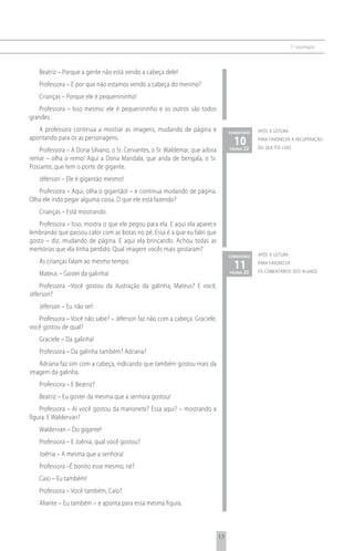1 o exemplo



   Beatriz – Porque a gente não está vendo a cabeça dele!
   Professora – E por que não estamos vendo a cabeça do menino?
   Crianças – Porque ele é pequenininho!
    Professora – Isso mesmo: ele é pequenininho e os outros são todos
grandes.
   A professora continua a mostrar as imagens, mudando de página e                comentário   após a leitura
apontando para os as personagens.
                                                                                    1022
                                                                                               para favorecer a recuperação
                                                                                               do que foi lido
   Professora – A Dona Silvano, o Sr. Cervantes, o Sr. Waldemar, que adora        página

remar – olha o remo! Aqui a Dona Mandala, que anda de bengala, o Sr.
Possante, que tem o porte de gigante.
   Jéferson – Ele é gigantão mesmo!
   Professora – Aqui, olha o gigantão! – e continua mudando de página.
Olha ele indo pegar alguma coisa. O que ele está fazendo?
   Crianças – Está mostrando.
   Professora – Isso, mostra o que ele pegou para ela. E aqui ela aparece
lembrando que passou calor com as botas no pé. Essa é a que eu falei que
gosto – diz, mudando de página. E aqui ela brincando. Achou todas as
memórias que ela tinha perdido. Qual imagem vocês mais gostaram?
                                                                                  comentário   após a leitura
   As crianças falam ao mesmo tempo.
                                                                                    1123
                                                                                               para favorecer
                                                                                               os comentários dos alunos
   Mateus – Gostei da galinha!                                                    página


    Professora –Você gostou da ilustração da galinha, Mateus? E você,
Jéferson?
   Jéferson – Eu não sei!
   Professora – Você não sabe? – Jéferson faz não com a cabeça. Graciele,
você gostou de qual?
   Graciele – Da galinha!
   Professora – Da galinha também? Adriana?
   Adriana faz sim com a cabeça, indicando que também gostou mais da
imagem da galinha.
   Professora – E Beatriz?
   Beatriz – Eu gostei da mesma que a senhora gostou!
    Professora – Aí você gostou da marionete? Essa aqui? – mostrando a
figura. E Waldervan?
   Waldervan – Do gigante!
   Professora – E Joênia, qual você gostou?
   Joênia – A mesma que a senhora!
   Professora –É bonito esse mesmo, né?
   Caio – Eu também!
   Professora – Você também, Caio?
   Aliante – Eu também – e aponta para essa mesma figura.



                                                                             17
 