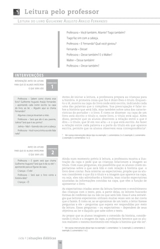 Leitura pelo professor
   Leitura         do Livro       G u i l h e r m e A u G u s t o A rA ú j o Fe r n A n d e s

                                                          Professora – Você também, Aliante? Tiago também?
                                                          Tiago faz sim com a cabeça.
                                                          Professora – E Fernanda? Qual você gostou?
                                                          Fernanda – Desse!
                                                          Professora – Desse também? E o Walter?
                                                          Walter – Desse também!
                                                          Professora – Desse também?


i n t e rv e n çõ e s
intervenções antes da leitura
                                   comentário

                                       1
para que os alunos antecipem
               o que será lido


                                                     Antes de iniciar a leitura, a professora prepara as crianças para
    Professora – Sabem como chama esse
                                                     a história. A primeira coisa que faz é dizer-lhes o título. Enquan-
livro? Guilherme Augusto Araújo Fernandes
                                                     to o lê, mostra na capa do livro onde está escrito, indicando cada
– apontando cada nome escrito na capa
                                                     uma das palavras que o compõem. Sua preocupação é falar so-
do livro, ao ler. – Alguém aqui se chama
                                                     bre a história que será lida, mas também sobre uma das caracte-
Fernandes?
                                                     rísticas do portador – o livro. É como se dissesse: na capa de um
   Algumas crianças levantam a mão.                  livro está escrito o título e, neste livro, o título está aqui. Além
   Professora – Será que ele é seu parente,          disso, permite que os alunos observem a relação entre o que é
Joênia? Será que é seu primo?                        dito – o título, que lê em voz alta – e o que está escrito. Ao fazer
   Joênia – Não! – fazendo não com a cabeça.         a relação entre cada palavra e a parte do título em que aparece
                                                     escrita, permite que os alunos observem essa correspondência 4.
   Professora – Você nunca tinha ouvido falar
nele?                                                4
                                                         Ver outras intervenções desse tipo no exemplo 1, comentários 2 e 3; exemplo 2, comentário
                                                     2; exemplo 3, comentários 1 e 2.



              antes da leitura
                                   comentário
para que os alunos antecipem
               o que será lido         2
                                                     Ainda num momento prévio à leitura, a professora mostra a ilus-
  Professora – E quem será que chama
                                                     tração da capa e pede que as crianças relacionem a imagem ao
Guilherme Augusto? Será que é ela ou ele? –
                                                     título. Com suas perguntas, ela possibilita que os alunos criem ex-
apontando para as figuras da capa.
                                                     pectativas sobre o que será lido e com relação à história que o
   Crianças – É ele!                                 livro deve contar. Para orientar as expectativas, propõe que os alu-
   Professora – Será que o livro conta a             nos considerem o que diz o título e a imagem que aparece na capa,
história dele?                                       ou seja, eles não adivinharão a história, mas criarão expectativas
                                                     ajustadas às informações contidas na capa, que têm a função de
   Crianças – É!
                                                     apresentar o livro.
                                                     As expectativas criadas antes da leitura favorecem o envolvimento
                                                     das crianças com o texto, pois, a partir delas, os leitores buscarão
                                                     formas de confirmá-las ou não no que será lido. Essa é uma estraté-
                                                     gia que leitores experientes utilizam muitas vezes sem se dar conta
                                                     que o fazem. É como se, ao se aproximar de um texto, o leitor fizesse
                                                     perguntas a ele – perguntas que espera ver respondidas por meio
                                                     da leitura. Essas perguntas – ou expectativas – dependem de seus
                                                     objetivos ao ler e daquilo que sabe sobre o texto.
                                                     Ao propor que os alunos imaginem o conteúdo da história, conside-
                                                     rando o título e a imagem da capa, a professora favorece que os alu-
                                                     nos realizem o mesmo movimento em relação à história que vão ler5.

                                                     5
                                                        Ver outras intervenções desse tipo no exemplo 1, comentários 1 e 3; exemplo 2, comentário 2;
                                                     exemplo 3, comentários 1 e 2.


   ciclo 1 | situações didáticas
                                                18
 