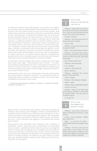 1 o exemplo



                                                                                                                   antes da leitura
                                                                                                     comentário

                                                                                                        3
                                                                                                                   para que os alunos antecipem
                                                                                                                   o que será lido

A professora explora duas informações: as autoras e sua origem.
                                                                                                         Professora – Então, saibam que esse livro
As crianças não necessitam dessas informações para apreciar a
                                                                                                     foi escrito por uma moça, que se chama Mem
história. Elas não leram livros escritos por essas autoras, nem
                                                                                                     Fox, e quem fez essas ilustrações tão lindas
sabem bem onde fica a Austrália. Então, por que destinar tempo
                                                                                                     foi outra moça, que se chama Julie Vivas.
a essas informações? É importante lembrar que, ao ler para os
alunos, queremos formá-los como leitores e, como tais, introdu-                                         Franciele – Julie Vivas?
zi-los na cultura escrita. Ao chamar a atenção para o nome das                                          Professora – Julie Vivas, bonito nome, né?
autoras, a professora favorece que os alunos tenham acesso a                                         Será que elas moram no Brasil?
uma informação elementar: textos têm autores, há alguém por
                                                                                                        Crianças – Não!
trás dessa escrita, que criou essa história. O conceito da auto-
ria é complexo, talvez ainda não seja totalmente compreendido                                          Professora – Por que vocês acham que elas
pelas crianças. A professora não se preocupa em definir o que é                                      não moram no Brasil?
um autor. Ao saberem o nome dos autores e à medida que novos                                            Walter – Acho que elas moram na França!
textos lhes forem apresentados, as crianças vão se aproximan-                                          Professora – Na França? Parece mesmo,
do desse conceito e, ao mesmo tempo, passam a considerá-lo                                           né? Julie. Parece francês esse nome. Mas sabe
quando leem e vão se familiarizando com essa nova informação,                                        onde elas moram? Num lugar muito longe,
importante para sua participação no universo letrado.                                                muito longe!
Ao saberem o país de origem dos autores, mesmo que esse lugar                                           João – No Rio Grande do Sul?
seja ainda muito vago – “mais distante que a China!” –, as crian-                                       Professora – Mais longe ainda!
ças também se aproximam de outra característica da escrita: os
                                                                                                        Caio – São Paulo.
textos encurtam distâncias e podem aproximá-los daquilo que
escrevem pessoas que moram muito longe, ausentes no momen-                                              Professora – Mais longe ainda!
to em que a leitura ocorre.                                                                             Mateus – Barcarena.
Interessante notar que essas informações não são explicitadas:                                          Professora – Barcarena? Você conhece
são vivenciadas de maneira natural. E naturalmente serão in-                                         Barcarena? Mais longe ainda!
corporadas pelas crianças, se puderem contar com novas opor-                                            Tamires – Paraguai.
tunidades de conversas como essa 6.
                                                                                                        Professora – Mais longe que o Paraguai!
                                                                                                        Jeferson – Japão!
6
    Ver outras intervenções desse tipo no exemplo 1, comentários 1 e 2; exemplo 2, comentário
2; exemplo 3, comentários 1 e 2.                                                                        Professora – Quase no Japão! Onde será que é?
                                                                                                        Criança 8 – Na China!
                                                                                                        Professora – Quase na China! Mais longe
                                                                                                     ainda! Chama-se Austrália! Já ouviram falar
                                                                                                     da Austrália? Sabem o que tem muito na
                                                                                                     Austrália? Cangurus!
                                                                                                        As crianças riem.

                                                                                                                   antes da leitura
                                                                                                     comentário

                                                                                                        4
                                                                                                                   para combinar o que é
                                                                                                                   pertinente à atividade

Nesse trecho, a professora ainda explora o possível conteúdo da
                                                                                                        Professora – Que animal é esse que o
história. Uma criança, pela imagem, levanta a possibilidade de
                                                                                                     Mateus está falando, que está aqui, na capa
a história falar do medo que a velhinha sente da galinha. A pro-
                                                                                                     do livro?
fessora aproveita essa antecipação para propor uma pergunta:
será que é disso que tratará a história? Deixa, assim, uma dúvi-                                        Crianças – Tem uma galinha! – olhando
da no ar, o que contribui para aguçar a curiosidade dos alunos                                       para a capa do livro.
pela história.                                                                                          Walter – A vovó está com medo! –
                                                                                                     comentando ainda sobre a ilustração da capa
Para garantir uma interação mais tranquila com a história, a
                                                                                                     do livro.
professora explica como fará para compartilhar as ilustrações
com os alunos – escolhendo fazer isso aos poucos e ao longo da                                           Professora – Será que a vovó está com
história. Como sabe da atração que as imagens exercem sobre os                                       medo? Então, eu vou começar a ler essa
alunos, percebe que, se não fizer isso, os que estiverem sentados                                    história. Vamos combinar o seguinte: eu vou
um pouco mais distantes não poderão ver as imagens durante a                                         ler para vocês e depois, viro o livro para vocês
leitura e ficarão ansiosos. Ao explicar que dará chance a todos                                      poderem ver o desenho. Combinado?
para que também tenham acesso a elas, indica que não há mo-
tivo para tal ansiedade.




                                                                                                19
 