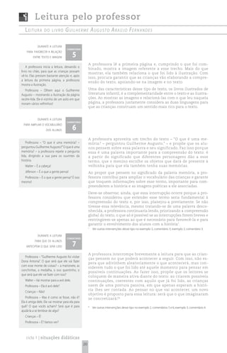 Leitura pelo professor
   Leitura         do Livro        G u i l h e r m e A u G u s t o A rA ú j o Fe r n A n d e s

             durante a leitura
                                    comentário

                                           5
    para favorecer a relação
         entre texto e imagem

                                                       A professora lê a primeira página e, cumprindo o que foi com-
    A professora inicia a leitura, deixando o
                                                       binado, mostra a imagem referente a esse trecho. Mais do que
livro no chão, para que as crianças possam
                                                       mostrar, ela também relaciona o que foi lido à ilustração. Com
vê-lo. Elas prestam bastante atenção e, após
                                                       isso, procura garantir que as crianças vão elaborando a compre-
a leitura da primeira página, a professora
                                                       ensão do texto, apoiando-se na imagem e no texto.
mostra a ilustração.
   Professora – Olhem aqui o Guilherme                 Uma das características desse tipo de texto, os livros ilustrados de
Augusto – mostrando a ilustração da página             literatura infantil, é a complementaridade entre o texto e as ilustra-
recém-lida. Ele é vizinho de um asilo em que           ções. Ao mostrar as imagens e relacioná-las com o que leu naquela
moram vários velhinhos!                                página, a professora justamente considera as duas linguagens para
                                                       que as crianças construam um sentido mais rico para o texto.


             durante a leitura
                                    comentário

                                           6
 para ampliar o vocabulário
                     dos alunos

                                                       A professora aproveita um trecho do texto – “O que é uma me-
   Professora – “O que é uma memória? –                mória? – perguntou Guilherme Augusto.” – e propõe que os alu-
perguntou Guilherme Augusto?” O que é uma              nos pensem sobre essa palavra e seu significado. Faz isso porque
memória? – a professora repete a pergunta              essa é uma palavra importante para a compreensão do texto: é
lida, dirigindo a sua para os ouvintes da              a partir do significado que diferentes personagens dão a esse
história.                                              termo, que o menino escolhe os objetos que dará de presente à
   Walter – É a cabeça!                                velhinha para que ela também tenha suas memórias.
   Jéferson – É o que a gente pensa!                   Ao propor que pensem no significado da palavra memória, a pro-
  Professora – É o que a gente pensa? É isso           fessora contribui para ampliar o vocabulário das crianças e garante
mesmo!                                                 que troquem informações sobre esse termo, importante para com-
                                                       preenderem a história e as imagens poéticas a ele associadas.
                                                       Deve-se observar, ainda, que essa interrupção ocorre porque a pro-
                                                       fessora considerou que entender esse termo seria fundamental à
                                                       compreensão do texto e, por isso, planejou-a previamente. Se não
                                                       tivesse essa relevância, mesmo tratando-se de uma palavra desco-
                                                       nhecida, a professora continuaria lendo, priorizando a compreensão
                                                       global do texto, o que só é possível se as interrupções forem breves e
                                                       restringirem-se apenas ao que é necessário para favorecê-la e para
                                                       garantir o envolvimento dos alunos com a história7.
                                                       7
                                                           Ver outras intervenções desse tipo no exemplo 3, comentário 3; exemplo 2, comentário 3.

             durante a leitura
                                    comentário

                                           7
          para que os alunos
   antecipem o que será lido

                                                       A professora interrompe brevemente a leitura para que as crian-
  Professora – “Guilherme Augusto foi visitar
                                                       ças pensem no que poderá acontecer a seguir. Com isso, não es-
Dona Antonia”. O que será que ele vai fazer
                                                       pera que adivinhem aleatoriamente o que acontecerá, mas con-
com esse monte de coisas? – a marionete, as
                                                       siderem tudo o que foi lido até aquele momento para pensar em
conchinhas, a medalha, o ovo quentinho, o
                                                       possíveis continuações. Ao fazer isso, propõe que os leitores se
que será que ele vai fazer com isso?
                                                       coloquem de maneira ativa diante do texto: ao criarem possíveis
   Walter – Vai mostrar para a avó dele.               continuações, coerentes com aquilo que já foi lido, as crianças
   Professora – Ela é avó dele?                        saem de uma postura passiva, em que apenas esperam a histó-
                                                       ria lhes ser contada. Ao pensar no que vai acontecer, um novo
   Crianças – Não!
                                                       objetivo é proposto para essa leitura: será que o que imaginaram
   Professora – Mas é como se fosse, não é?            se concretizará? 8
Ela é amiga dele. Ele vai mostrar para ela para
quê? O que vocês acham? Será que é para                8
                                                           Ver outras intervenções desse tipo no exemplo 2, comentários 5 e 6; exemplo 3, comentário 4.
ajudá-la a se lembrar de algo?
   Crianças – É!
   Professora – É? Vamos ver?



   ciclo 1 | situações didáticas
                                                  20
 