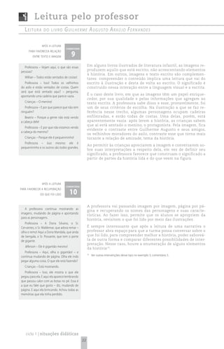 Leitura pelo professor
   Leitura       do Livro         G u i l h e r m e A u G u s t o A rA ú j o Fe r n A n d e s

                após a leitura
                                   comentário

                                       9
      para favorecea relação
         entre texto e imagem


  Professora – Vejam aqui, o que são essas           Em alguns livros ilustrados de literatura infantil, as imagens re-
pessoas?                                             produzem aquilo que está escrito, não acrescentando elementos
                                                     à história. Em outros, imagens e texto escrito são complemen-
   Willian – Todos estão sentados de costas!         tares: compreender o conteúdo implica uma leitura que vai do
   Professora – Isso! Todos os velhinhos             escrito à ilustração e desta de volta ao escrito. O significado é
do asilo e estão sentados de costas. Quem            construído nessa interação entre a linguagem visual e a escrita.
será que está sentado aqui? – pergunta,
apontando uma cadeira que parece vazia.              É o caso deste livro, em que as imagens têm um papel enrique-
                                                     cedor, por sua qualidade e pelas informações que agregam ao
   Crianças – O menino!                              texto escrito. A professora sabe disso e esse, provavelmente, foi
   Professora – E por que parece que não tem         um de seus critérios de escolha. Na ilustração a que se faz re-
ninguém?                                             ferência nesse trecho, algumas personagens ocupam cadeiras
   Beatriz – Porque a gente não está vendo           enfileiradas, e estão todas de costas. Uma delas, porém, está
a cabeça dele!                                       aparentemente vazia: após lerem a história, as crianças sabem
                                                     que aí está sentado o menino, o protagonista. Pela imagem, fica
   Professora – E por que não estamos vendo
                                                     evidente o contraste entre Guilherme Augusto e seus amigos,
a cabeça do menino?
                                                     os velhinhos moradores do asilo, contraste esse que torna mais
   Crianças – Porque ele é pequenininho!             tocante a relação de amizade, tema da história.
  Professora – Isso mesmo: ele é
                                                     Ao permitir às crianças apreciarem a imagem e conversarem so-
pequenininho e os outros são todos grandes.
                                                     bre suas interpretações a respeito dela, em vez de definir seu
                                                     significado, a professora favorece que construam o significado a
                                                     partir de partes da história lida e do que veem na figura.




                após a leitura
                                   comentário

                                      10
para favorecer a recuperação
               do que foi lido


                                                     A professora vai passando imagem por imagem, página por pá-
   A professora continua mostrando as
                                                     gina e recuperando os nomes das personagens e suas caracte-
imagens, mudando de página e apontando
                                                     rísticas. Ao fazer isso, permite que os alunos se apropriem da
para as personagens.
                                                     história, revisitem o que foi lido por meio das ilustrações.
   Professora – A Dona Silvano, o Sr.
Cervantes, o Sr. Waldemar, que adora remar –         É sempre interessante que após a leitura de uma narrativa o
olha o remo! Aqui a Dona Mandala, que anda           professor abra espaço para que a turma possa conversar sobre o
de bengala, o Sr. Possante, que tem o porte          que foi lido, para compreender melhor a história, poder saboreá-
de gigante.                                          la de outra forma e comparar diferentes possibilidades de inter-
                                                     pretação. Nesse caso, houve a enumeração de alguns elementos
   Jéferson – Ele é gigantão mesmo!
                                                     da história 10.
  Professora – Aqui, olha o gigantão! – e
continua mudando de página. Olha ele indo
                                                     10
                                                          Ver outras intervenções desse tipo no exemplo 3, comentário 5.
pegar alguma coisa. O que ele está fazendo?
   Crianças – Está mostrando.
   Professora – Isso, ele mostra o que ele
pegou para ela. E aqui ela aparece lembrando
que passou calor com as botas no pé. Essa é
a que eu falei que gosto – diz, mudando de
página. E aqui ela brincando. Achou todas as
memórias que ela tinha perdido.




   ciclo 1 | situações didáticas
                                                22
 