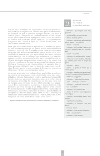 1 o exemplo



                                                                                                    comentário    após a leitura

                                                                                                      11
                                                                                                    página xx
                                                                                                                  para favorecer
                                                                                                                  os comentários dos alunos


Um por um, a professora vai perguntando aos alunos qual a ilus-
                                                                                                      Professora – Qual imagem vocês mais
tração de que mais gostaram. Faz isso para garantir um momen-
                                                                                                    gostaram?
to posterior em que se comenta a própria história. No início, é
comum que as crianças façam comentários mais breves e super-                                           As crianças falam ao mesmo tempo.
ficiais. Quando respondem a perguntas como “O que você achou                                           Mateus – Gostei da galinha!
da história, que parte mais gostou e por quê?” As respostas mais
                                                                                                       Professora – Você gostou da ilustração da
frequentes são: “Gostei, é legal” ou “Gostei de tal parte”, sem
                                                                                                    galinha, Mateus? E você, Jéferson?
justificarem suas escolhas.
                                                                                                       Jéferson – Eu não sei!
Para que tais comentários se aprimorem, é necessário garan-
                                                                                                      Professora – Você não sabe? – Jéferson faz
tir esse momento posterior, em que os alunos são convidados a
                                                                                                    não com a cabeça. Graciele, você gostou de
comentar o que foi lido. É no exercício de situações como essa,
                                                                                                    qual?
repetidas após as leituras realizadas, que os alunos terão opor-
tunidade de avançar em suas apreciações. Para isso, precisam                                           Graciele – Da galinha!
contar também com o professor, um modelo que traz suas im-                                             Professora – Da galinha também? Adriana?
pressões, explica porque escolheu ler determinada história, in-                                        Adriana faz sim com a cabeça, indicando
dica os trechos de que gosta mais, relendo-os, se for o caso, fala                                  que também gostou mais da imagem da
sobre as emoções que lhe suscita, as outras histórias de que se                                     galinha.
lembra, e favorece que as crianças observem nas falas dos co-
                                                                                                       Professora – E Beatriz?
legas algumas colocações que vão além das impressões superfi-
ciais. É assim que terão oportunidade de formar, aos poucos, um                                        Beatriz – Eu gostei da mesma que a
olhar mais crítico e sensível para os textos.                                                       senhora gostou!
                                                                                                       Professora – Aí você gostou da marionete?
Ao propor a troca de impressões sobre o que foi lido, a professo-
                                                                                                    Essa aqui? – mostrando a figura. E Waldervan?
ra permite que esse grupo vá se constituindo como uma comu-
nidade de leitores. É importante lembrar que formar leitores não                                       Waldervan – Do gigante!
implica somente assegurar momentos em que a leitura esteja                                             Professora – E Joênia, qual você gostou?
diretamente envolvida. Ao comentarem um livro lido junto com
                                                                                                       Joênia – A mesma que a senhora!
os colegas, uma atividade em que põem em jogo suas capaci-
dades de se comunicarem oralmente, os alunos também estão                                              Professora – É bonito esse mesmo, né?
formando-se como leitores. É um hábito comum entre leitores                                            Caio – Eu também!
trocarem impressões e informações sobre livros, recomendarem                                           Professora – Você também, Caio?
leituras uns aos outros, discutirem diferentes possibilidades de
                                                                                                      Aliante – Eu também – e aponta para essa
interpretação de uma mesma obra, lerem resenhas críticas para
                                                                                                    mesma figura.
saber mais sobre determinado título – enfim, faz parte da for-
mação de um leitor poder falar e ouvir sobre livros 11.                                                Professora – Você também, Aliante? Tiago
                                                                                                    também?
11
     Ver outras intervenções desse tipo no exemplo 1, comentário 8; exemplo 2, comentário 7.           Tiago faz sim com a cabeça.
                                                                                                      Professora – E Fernanda? Qual você
                                                                                                    gostou?
                                                                                                       Fernanda – Desse!
                                                                                                       Professora – Desse também? E o Walter?
                                                                                                       Walter – Desse também!
                                                                                                       Professora – Desse também?




                                                                                               23
 