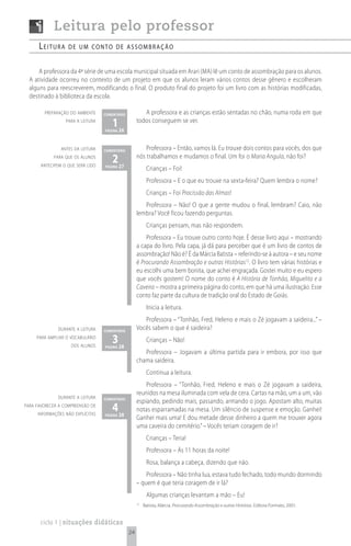 Leitura pelo professor
      Leitura      de um conto de assombração


      A professora da 4ª série de uma escola municipal situada em Arari (MA) lê um conto de assombração para os alunos.
  A atividade ocorreu no contexto de um projeto em que os alunos leram vários contos desse gênero e escolheram
  alguns para reescreverem, modificando o final. O produto final do projeto foi um livro com as histórias modificadas,
  destinado à biblioteca da escola.

        preparação do ambiente     comentário           A professora e as crianças estão sentadas no chão, numa roda em que
                  para a leitura
                                      1 26
                                   página
                                                     todos conseguem se ver.



                antes da leitura   comentário            Professora – Então, vamos lá. Eu trouxe dois contos para vocês, dos que
            para que os alunos
       antecipem o que será lido
                                      2 27
                                   página
                                                     nós trabalhamos e mudamos o final. Um foi o Maria Angula, não foi?
                                                           Crianças – Foi!
                                                           Professora – E o que eu trouxe na sexta-feira? Quem lembra o nome?
                                                           Crianças – Foi Procissão das Almas!
                                                        Professora – Não! O que a gente mudou o final, lembram? Caio, não
                                                     lembra? Você ficou fazendo perguntas.
                                                           Crianças pensam, mas não respondem.
                                                         Professora – Eu trouxe outro conto hoje. É desse livro aqui – mostrando
                                                     a capa do livro. Pela capa, já dá para perceber que é um livro de contos de
                                                     assombração! Não é? É da Márcia Batista – referindo-se à autora – e seu nome
                                                     é Procurando Assombração e outras Histórias12. O livro tem várias histórias e
                                                     eu escolhi uma bem bonita, que achei engraçada. Gostei muito e eu espero
                                                     que vocês gostem! O nome do conto é A História de Tonhão, Miguelito e a
                                                     Caveira – mostra a primeira página do conto, em que há uma ilustração. Esse
                                                     conto faz parte da cultura de tradição oral do Estado de Goiás.
                                                           Inicia a leitura.
                                                        Professora – “Tonhão, Fred, Heleno e mais o Zé jogavam a saideira...” –
              durante a leitura    comentário
                                                     Vocês sabem o que é saideira?
     para ampliar o vocabulário
                    dos alunos
                                      3 28
                                   página
                                                           Crianças – Não!
                                                        Professora – Jogavam a última partida para ir embora, por isso que
                                                     chama saideira.
                                                           Continua a leitura.
                                                         Professora – “Tonhão, Fred, Heleno e mais o Zé jogavam a saideira,
                                                     reunidos na mesa iluminada com vela de cera. Cartas na mão, um a um, vão
              durante a leitura    comentário
                                                     espiando, pedindo mais, passando, armando o jogo. Apostam alto, muitas
para favorecer a compreensão de
     informações não explícitas
                                      4 28
                                   página
                                                     notas esparramadas na mesa. Um silêncio de suspense e emoção. Ganhei!
                                                     Ganhei mais uma! E dou metade desse dinheiro a quem me trouxer agora
                                                     uma caveira do cemitério.” – Vocês teriam coragem de ir?
                                                           Crianças – Teria!
                                                           Professora – Às 11 horas da noite!
                                                           Rosa, balança a cabeça, dizendo que não.
                                                         Professora – Não tinha lua, estava tudo fechado, todo mundo dormindo
                                                     – quem é que teria coragem de ir lá?
                                                           Algumas crianças levantam a mão – Eu!
                                                     12
                                                          Batista, Márcia. Procurando Assombração e outras Histórias. Editora Formato, 2001.


       ciclo 1 | situações didáticas
                                                24
 