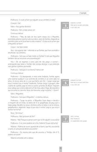 2 o exemplo



   Professora – E vocês acham que alguém vai ao cemitério à noite?
   Crianças – Vai!                                                                comentário   durante a leitura

   Fábio – Para ganhar dinheiro!                                                     5 29
                                                                                  página
                                                                                               para que os alunos antecipem
                                                                                               o que será lido
   Professora – Bem, então vamos ver!
   Continua a leitura
   Professora – “Mas, do lado de fora quem estava era o Miguelito,
escondido próximo à porta, tudo ouvindo e, antes do Tonhão, chega ele ao
cemitério, põe-se em local bem oculto e espera.” – O que vocês acham que
o Miguelito vai fazer?
   Caique – Vai fazer medo!
   Ana – Vai espantar ele! – referindo-se ao Tonhão, que havia aceitado o
desafio de ir ao cemitério.
   Professora – Será que vai fazer medo no Tonhão? E será que Miguelito
também não vai encontrar uma assombração?
    Ana – Ele vai espantar o outro para ele não pegar a caveira! –
antecipando que talvez o Tonhão não consiga alcançar o que pretende,
nem ganhar o prêmio prometido.
   Professora – Será que é isso mesmo? Vamos ver!
   Continua a leitura
    Professora – “Já desesperado, à meia noite findando, Tonhão agarra
uma (caveira) qualquer e sai correndo do cemitério. E ao correr pela rua
                                                                                  comentário   durante a leitura
afora, só escuta atrás de si a voz que berra sem fim – ‘Larga! Larga que
essa é minha! Essa é minha!’ Esbaforido, Tonhão chega à garagem, abre                6 29
                                                                                  página
                                                                                               para que os alunos antecipem
                                                                                               o que será lido
a porta de supetão, joga na mesa a caveira, gritando de aflição: ‘Segurem
essa cabeça que o dono dela vem aí!’ Dá meia volta e foge, derrubando o
que encontra no caminho. Nisso, de mansinho, surge na porta...” – Quem?
   Fábio – Miguelito!
   Professora – Será que é Miguelito? – e retoma a leitura.
    Professora – “Surge na porta... o Miguelito. Espia daqui e dacolá e
a ninguém ele vê. Então, se dobra de rir às gargalhadas da peça que a
todos prega. Recolhe na mesa o dinheiro, enfia no bolso e vai-se embora,
gargalhando e repetindo: ‘larga aí que essa é minha! Larga aí que essa é
minha!’ Ha! ha! ha!”
   Rosa – Terminou?
   Professora – Não gostaram do fim?                                              comentário   após a leitura

   Roberta – Não! Porque eu pensei assim que no fim alguém ia assustá-lo!            7 30
                                                                                  página
                                                                                               para favorecer
                                                                                               os comentários dos alunos
   Professora – E aí, como poderia ser o fim, Roberta? O que você acha?
    Roberta – Poderia ser assim: quando ele ia fazer o que fez, assustando
o outro, aí outra pessoa deveria assustá-lo!
   Professora – Do mesmo jeito que ele assustou o Tonhão, não é? É,
poderia ser assim!
   Roberta concorda com a cabeça.




                                                                             25
 