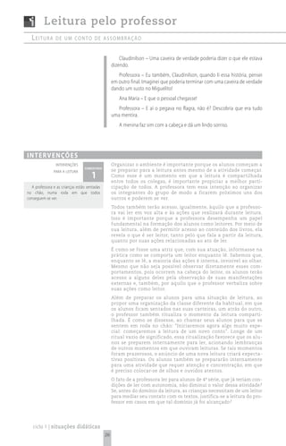 Leitura pelo professor
  Leitura       de um conto de assombração


                                                       Claudinilson – Uma caveira de verdade poderia dizer o que ele estava
                                                   dizendo.
                                                      Professora – Eu também, Claudinilson, quando li essa história, pensei
                                                   em outro final. Imaginei que poderia terminar com uma caveira de verdade
                                                   dando um susto no Miguelito!
                                                      Ana Maria – E que o pessoal chegasse!
                                                      Professora – E aí o pegava no flagra, não é? Descobria que era tudo
                                                   uma mentira.
                                                      A menina faz sim com a cabeça e dá um lindo sorriso.




i n t e rv e n çõ e s
                 intervenções                      Organizar o ambiente é importante porque os alunos começam a
                                 comentário
                                                   se preparar para a leitura antes mesmo de a atividade começar.
                                     1
               para a leitura
                                                   Como esse é um momento em que a leitura é compartilhada
                                                   entre todos os colegas, é importante propiciar a melhor parti-
  A professora e as crianças estão sentadas        cipação de todos. A professora tem essa intenção ao organizar
no chão, numa roda em que todos                    os integrantes do grupo de modo a ficarem próximos uns dos
conseguem se ver.                                  outros e poderem se ver.
                                                   Todos também terão acesso, igualmente, àquilo que a professo-
                                                   ra vai ler em voz alta e às ações que realizará durante leitura.
                                                   Isso é importante porque a professora desempenha um papel
                                                   fundamental na formação dos alunos como leitores. Por meio de
                                                   sua leitura, além de permitir acesso ao conteúdo dos livros, ela
                                                   revela o que é ser leitor, tanto pelo que fala a partir da leitura,
                                                   quanto por suas ações relacionadas ao ato de ler.
                                                   É como se fosse uma atriz que, com sua atuação, informasse na
                                                   prática como se comporta um leitor enquanto lê. Sabemos que,
                                                   enquanto se lê, a maioria das ações é interna, invisível ao olhar.
                                                   Mesmo que não seja possível observar diretamente esses com-
                                                   portamentos, pois ocorrem na cabeça do leitor, os alunos terão
                                                   acesso a alguns deles pela observação de suas manifestações
                                                   externas e, também, por aquilo que o professor verbaliza sobre
                                                   suas ações como leitor.
                                                   Além de preparar os alunos para uma situação de leitura, ao
                                                   propor uma organização da classe diferente da habitual, em que
                                                   os alunos ficam sentados nas suas carteiras, um atrás do outro,
                                                   o professor também ritualiza o momento da leitura comparti-
                                                   lhada. É como se dissesse, ao chamar seus alunos para que se
                                                   sentem em roda no chão: “Iniciaremos agora algo muito espe-
                                                   cial: começaremos a leitura de um novo conto”. Longe de um
                                                   ritual vazio de significado, essa ritualização favorece que os alu-
                                                   nos se preparem internamente para ler, acionando lembranças
                                                   de outros momentos em que ouviram leituras. Se tais momentos
                                                   foram prazerosos, o anúncio de uma nova leitura criará expecta-
                                                   tivas positivas. Os alunos também se prepararão internamente
                                                   para uma atividade que requer atenção e concentração, em que
                                                   é preciso colocar-se de olhos e ouvidos atentos.
                                                   O fato de a professora ler para alunos de 4ª série, que já teriam con-
                                                   dições de ler com autonomia, não diminui o valor dessa atividade?
                                                   Se, antes do domínio da leitura, as crianças necessitam de um leitor
                                                   para mediar seu contato com os textos, justifica-se a leitura do pro-
                                                   fessor em casos em que tal domínio já foi alcançado?




   ciclo 1 | situações didáticas
                                              26
 