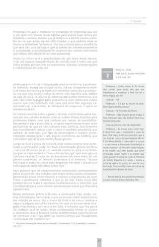 2 o exemplo



Propostas em que o professor se encarrega de emprestar sua voz
a um texto continuam sendo válidas para alunos mais velhos por
diferentes motivos, mesmo que já dominem a leitura convencional.
Há textos que ainda trazem dificuldades, o que poderia levar os
alunos a desistirem facilmente. Um dos critérios para a escolha do
que será lido para os alunos que já sabem ler convencionalmente
é, justamente, a possibilidade de propiciar seu contato com textos
que teriam dificuldade de ler com autonomia.
Outra justificativa é a possibilidade de, por meio dessa leitura,
criar um espaço compartilhado de contato com o texto, em que
todos podem ganhar com as impressões, dúvidas, interpretações
e comentários de cada um.
                                                                                                                    antes da leitura
                                                                                                      comentário

                                                                                                         2
                                                                                                                    para que os alunos antecipem
                                                                                                                    o que será lido


Ainda preparando as crianças para uma nova leitura, a professo-
ra relembra outros contos que já leu. Há um componente espe-                                             Professora – Então, vamos lá. Eu trouxe
cial nessa atividade que é preciso ressaltar: como diz a professo-                                    dois contos para vocês, dos que nós
ra, ela tem lido vários contos de terror. Isso significa que, dentro                                  trabalhamos e mudamos o final. Um foi o
da sala de aula, os alunos já vivenciaram outros momentos que                                         Maria Angula, não foi?
servirão como bagagem para essa leitura: eles conhecem outros                                            Crianças – Foi!
contos que compartilham com esse que será lido algumas ca-                                                Professora – E o que eu trouxe na sexta-
racterísticas: a temática, as situações de suspense, o apelo ao                                       feira? Quem lembra o nome?
sobrenatural etc.
                                                                                                         Crianças – Foi Procissão das Almas!
Os conhecimentos sobre o gênero textual construídos pelos alu-                                           Professora – Não! O que a gente mudou o
nos em seu contato anterior com os outros títulos trazidos pela                                       final, lembram? Caio, não lembra? Você ficou
professora fazem com que tenham um campo de possibilida-                                              fazendo perguntas.
des previsto para essa leitura, criando expectativas muito mais
                                                                                                         Crianças pensam, mas não respondem.
pertinentes do que se não tivessem essa vivência. Isso favorece
um envolvimento maior com o texto e também possibilita que                                                Professora – Eu trouxe outro conto hoje.
saibam, de antemão, que tipo de personagem e cenário prova-                                           É desse livro aqui – mostrando a capa do
velmente encontrarão e até alguns elementos da história que                                           livro. Pela capa, já dá para perceber que é
costumam aparecer em contos desse gênero.                                                             um livro de contos de assombração! Não é?
                                                                                                      É da Márcia Batista – referindo-se à autora
Longe de tirar a graça da história, esse conhecimento leva os lei-                                    – e seu nome é Procurando Assombração e
tores a apreciarem cada vez mais determinado gênero literário                                         outras Histórias13. O livro tem várias histórias
– leitores de livros de terror adoram conhecer uma nova histó-                                        e eu escolhi uma bem bonita, que achei
ria que os faça reviver o “friozinho na barriga” que esse gênero                                      engraçada. Gostei muito e eu espero que
costuma causar. É como se, ao buscarem um novo texto de um                                            vocês gostem! O nome do conto é A História
gênero conhecido, os leitores dissessem a si mesmos: “Vamos                                           de Tonhão, Miguelito e a Caveira – mostra a
ver o que o autor vai fazer para despertar em mim o prazer que                                        primeira página do conto, em que há uma
sinto quando ouço histórias desse tipo”.                                                              ilustração. Esse conto faz parte da cultura de
Para garantir que os conhecimentos construídos anteriormente                                          tradição oral do Estado de Goiás.
pelos alunos em seu contato com esses textos sejam acionados,
permitindo maior envolvimento e melhor compreensão do novo                                               13
                                                                                                            Batista, Márcia. Procurando Assombração
texto, a professora relembra o que já foi lido. Cada título lido                                      e outras Histórias. Editora Formato, 2001.
anteriormente trará à memória conhecimentos e emoções que
contribuirão para uma melhor aproximação a este que lhes será
apresentado.
Nesse momento prévio à leitura, a professora traz, ainda, ou-
tras informações destinadas a que os alunos criem expectativas
em relação ao texto: diz o nome do livro e do conto, mostra a
capa e a página inicial da história, em que os alunos veem ima-
gens relacionadas ao texto a ser lido, e informa que faz parte
da tradição oral de Goiás. Essas informações levam os alunos
a esperarem que a história tenha determinadas características
de conteúdo e de linguagem, ao mesmo tempo que manifestam
curiosidade em conhecê-la 14.
14
    Ver outras intervenções desse tipo no exemplo 1, comentários 1, 2 e 3; exemplo 3, comentá-
rios 1 e 2.




                                                                                                 27
 
