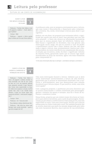 Leitura pelo professor
  Leitura        de um conto de assombração


            durante a leitura
                                   comentário

                                       3
 para ampliar o vocabulário
                      dos alunos


                                                     A professora sabe, pois se preparou previamente para a leitura,
   Professora – “Tonhão, Fred, Heleno e mais
                                                     que esse termo é desconhecido e importante para compreen-
o Zé jogavam a saideira...” – Vocês sabem o
                                                     der a história. Ela, então, interrompe a leitura para dizer o que
que é saideira?
                                                     significa.
  Crianças – Não!
                                                     Poderia, em vez disso, ter proposto que tentassem inferir o signi-
   Professora – Jogavam a última partida
                                                     ficado por aquilo que está no texto, mas percebeu que isso não
para ir embora, por isso que chama saideira.
                                                     seria possível – o texto não oferece as informações necessárias
                                                     para que os alunos possam fazer tal inferência. Poderia tam-
                                                     bém buscar o significado no dicionário, mas isso geraria uma
                                                     interrupção muito longa, em que se correria o risco de perder
                                                     o envolvimento inicial com o texto. Poderia, por fim, não dizer
                                                     nada e seguir a leitura, mas, provavelmente, avaliou que o des-
                                                     conhecimento do termo interferiria na compreensão dos alunos.
                                                     A solução que encontrou, então, foi dizer o significado: informa
                                                     da maneira breve, garantindo assim que os alunos logo sejam
                                                     reconduzidos ao fluxo da narrativa, agora com mais elementos
                                                     para compreendê-la 15.

                                                     15 Ver outras intervenções desse tipo no exemplo 1, comentário 6; exemplo 3, comentário 3.




       durante a leitura para
                                   comentário

                                       4
 favorecer a compreensão de
  informações não explícitas


                                                     Uma nova interrupção durante a leitura. Sabemos que se deve
   Professora – “Tonhão, Fred, Heleno e
                                                     evitar interromper excessivamente a leitura de uma história,
mais o Zé jogavam a saideira, reunidos na
                                                     garantindo que os alunos se mantenham envolvidos com a nar-
mesa iluminada com vela de cera. Cartas
                                                     rativa e, principalmente, para que desenvolvam essa atenção
na mão, um a um, vão espiando, pedindo
                                                     duradoura que a leitura requer. O que justifica, então, uma nova
mais, passando, armando o jogo. Apostam
                                                     interrupção?
alto, muitas notas esparramadas na mesa.
Um silêncio de suspense e emoção. Ganhei!            Com a pergunta proposta, a professora procurou favorecer que
Ganhei mais uma! E dou metade desse                  os alunos vivenciassem o conflito enfrentado pela personagem:
dinheiro a quem me trouxer agora uma                 ganhar o dinheiro da aposta é tentador, mas há o receio de en-
caveira do cemitério.” – Vocês teriam coragem        frentar o cemitério à noite.
de ir?
                                                     Dessa forma, propicia que um número maior de alunos se trans-
  Crianças – Teria!                                  porte para dentro da história, para a pele da personagem, favore-
  Professora – Às 11 horas da noite!                 cendo que percebam o conflito interno vivenciado por ela, mas não
  Rosa, balança a cabeça, dizendo que não.           explicitado no texto. Com essa interrupção, facilita que crianças
                                                     embarquem no clima criado pelo conto. Ela também permite que
   Professora – Não tinha lua, estava tudo
                                                     os alunos observem que parte da emoção despertada pelo texto
fechado, todo mundo dormindo – quem é
                                                     não está claramente descrita, mas é preciso ler nas entrelinhas.
que teria coragem de ir lá?




   ciclo 1 | situações didáticas
                                                28
 