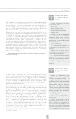 2 o exemplo



                                                                                                                durante a leitura para que
                                                                                                  comentário

                                                                                                     5
                                                                                                                os alunos antecipem o que
                                                                                                                será lido

Por duas vezes a professora interrompe a leitura para perguntar
                                                                                                     Professora – E vocês acham que alguém
aos alunos o que acontecerá. Em ambas, deixa que levantem
                                                                                                  vai ao cemitério à noite?
possibilidades e finaliza: “Então vamos ver”. Ao propor que os
alunos reflitam sobre o que acontecerá, solicita que façam em                                        Crianças – Vai!
voz alta o que qualquer leitor faz, silenciosamente, ao ler um                                       Fábio – Para ganhar dinheiro!
conto: ele antecipa o que acontecerá, faz suposições.
                                                                                                     Professora – Bem, então vamos ver!
Longe de ser uma adivinhação cega, nessas antecipações se co-                                        Continua a leitura
loca em jogo uma série de conhecimentos: considera-se o que
                                                                                                     Professora – “Mas, do lado de fora quem
já foi lido na história, o que se sabe sobre determinado gênero
                                                                                                  estava era o Miguelito, escondido próximo
– no caso de contos de terror, há a expectativa de situações em
                                                                                                  à porta, tudo ouvindo e, antes do Tonhão,
que algo assustador vai acontecer –, sobre o autor, se ele for
                                                                                                  chega ele ao cemitério, põe-se em local bem
conhecido do leitor e sobre a linguagem. Ao propor que seus
                                                                                                  oculto e espera.” – O que vocês acham que o
alunos façam antecipações, a professora viabiliza que comparti-
                                                                                                  Miguelito vai fazer?
lhem esses comportamentos e favorece um clima de expectativa
maior pelo que virá. Isso fica expresso no “vamos ver”. É como se                                    Caique – Vai fazer medo!
colocasse um novo objetivo para a leitura, ou seja, a cada nova                                     Ana – Vai espantar ele! – referindo-se ao
possibilidade levantada pelos alunos, a professora faz um novo                                    Tonhão, que havia aceitado o desafio de ir ao
convite para que prestem atenção e verifiquem se o que imagi-                                     cemitério.
naram se concretizará 16.                                                                            Professora – Será que vai fazer medo no
                                                                                                  Tonhão? E será que Miguelito também não
16
   Ver outras intervenções desse tipo no exemplo 1, comentário 7; exemplo 2, comentário 6;        vai encontrar uma assombração?
exemplo 3, comentário 4.
                                                                                                    Ana – Ele vai espantar o outro para não
                                                                                                  pegar a caveira! – antecipando que talvez o
                                                                                                  Tonhão não consiga alcançar o que pretende,
                                                                                                  nem ganhar o prêmio prometido.
                                                                                                    Professora – Será que é isso mesmo?
                                                                                                  Vamos ver!



                                                                                                                durante a leitura para que
                                                                                                  comentário

                                                                                                     6
                                                                                                                os alunos antecipem o que
                                                                                                                será lido

O modo como a professora lê e as pausas que introduz na his-
                                                                                                      Professora – “Já desesperado, à meia
tória aumentam ainda mais o suspense criado pela narrativa.
                                                                                                  noite findando, Tonhão agarra uma (caveira)
Importante notar o quanto sua preparação prévia permite en-
                                                                                                  qualquer e sai correndo do cemitério. E ao
contrar o ritmo de voz mais adequado para o momento em que
                                                                                                  correr pela rua afora, só escuta atrás de si a
a trama culmina, cuidar de introduzir pausas para adiar o mo-
                                                                                                  voz que berra sem fim – ‘Larga! Larga que essa
mento do desenlace. Tal preparação é fundamental para garan-
                                                                                                  é minha! Essa é minha!’ Esbaforido, Tonhão
tir o envolvimento do grupo.
                                                                                                  chega à garagem, abre a porta de supetão,
Outro dado interessante é observar as mudanças que ocorrem                                        joga na mesa a caveira, gritando de aflição:
entre o momento em que lê em voz alta e quando para de fazê-                                      ‘Segurem essa cabeça que o dono dela vem
lo, para propor perguntas aos alunos. A mudança de uma ação                                       aí!’ Dá meia volta e foge, derrubando o que
(ler) a outra (fazer uma pergunta aos alunos) é sutil, mas é im-                                  encontra no caminho. Nisso, de mansinho,
portante indicá-las para que as crianças aprendam a distinguir                                    surge na porta...” – Quem?
uma da outra. Em ambas a professora estabelece uma comuni-                                           Ricardo – Miguelito!
cação com os alunos. Mas há uma diferença importante entre
                                                                                                     Professora – Será que é Miguelito? – e
elas: quando lê, ela empresta voz ao texto criado pelo autor;
                                                                                                  retoma a leitura.
quando propõe um diálogo sobre o texto que está sendo lido,
ela é a autora do discurso que produz e dá espaço para que seus                                      Professora – “Surge na porta... o Miguelito.
alunos também o sejam. As crianças demonstram notar essa                                          Espia daqui e dacolá e a ninguém ele vê.
diferença e respondem adequadamente nos dois casos, seja ao                                       Então, se dobra de rir às gargalhadas da
ouvir atentamente a leitura, seja ao trocar com os colegas e com                                  peça que a todos prega. Recolhe na mesa
a professora suas opiniões, suposições e interpretações sobre a                                   o dinheiro, enfia no bolso e vai-se embora,
narrativa que estão conhecendo 17.                                                                gargalhando e repetindo: ‘larga aí que essa é
                                                                                                  minha! Larga aí que essa é minha!’ Ha! ha! ha!”
17
   Ver outras intervenções desse tipo no exemplo 1, comentário 7; exemplo 2, comentário 5;
exemplo 3, comentário 4.




                                                                                             29
 