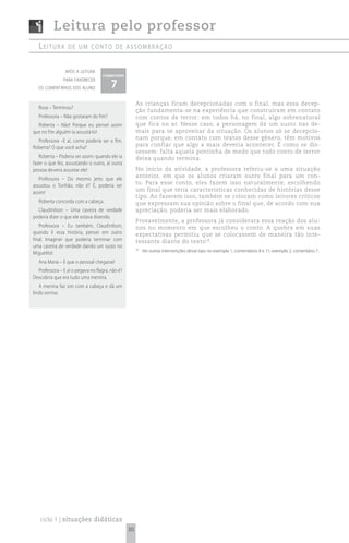 Leitura pelo professor
   Leitura        de um conto de assombração


                após a leitura
                                    comentário

                                        7
               para favorecer
  os comentários dos aluno


                                                      As crianças ficam decepcionadas com o final, mas essa decep-
   Rosa – Terminou?
                                                      ção fundamenta-se na experiência que construíram em contato
   Professora – Não gostaram do fim?                  com contos de terror: em todos há, no final, algo sobrenatural
  Roberta – Não! Porque eu pensei assim               que fica no ar. Nesse caso, a personagem dá um susto nas de-
que no fim alguém ia assustá-lo!                      mais para se aproveitar da situação. Os alunos só se decepcio-
                                                      nam porque, em contato com textos desse gênero, têm motivos
  Professora –E aí, como poderia ser o fim,
                                                      para confiar que algo a mais deveria acontecer. É como se dis-
Roberta? O que você acha?
                                                      sessem: falta aquela pontinha de medo que todo conto de terror
   Roberta – Poderia ser assim: quando ele ia         deixa quando termina.
fazer o que fez, assustando o outro, aí outra
pessoa deveria assustar ele!                          No início da atividade, a professora referiu-se a uma situação
                                                      anterior, em que os alunos criaram outro final para um con-
   Professora – Do mesmo jeito que ele
                                                      to. Para esse conto, eles fazem isso naturalmente, escolhendo
assustou o Tonhão, não é? É, poderia ser
                                                      um final que teria características conhecidas de histórias desse
assim!
                                                      tipo. Ao fazerem isso, também se colocam como leitores críticos
   Roberta concorda com a cabeça.                     que expressam sua opinião sobre o final que, de acordo com sua
  Claudinilson – Uma caveira de verdade               apreciação, poderia ser mais elaborado.
poderia dizer o que ele estava dizendo.
                                                      Provavelmente, a professora já considerara essa reação dos alu-
   Professora – Eu também, Claudinilson,              nos no momento em que escolheu o conto. A quebra em suas
quando li essa história, pensei em outro              expectativas permitiu que se colocassem de maneira tão inte-
final. Imaginei que poderia terminar com              ressante diante do texto 18.
uma caveira de verdade dando um susto no
                                                      18
                                                           Ver outras intervenções desse tipo no exemplo 1, comentários 8 e 11; exemplo 2, comentário 7.
Miguelito!
   Ana Maria – E que o pessoal chegasse!
  Professora – E aí o pegava no flagra, não é?
Descobria que era tudo uma mentira.
   A menina faz sim com a cabeça e dá um
lindo sorriso.




   ciclo 1 | situações didáticas
                                                 30
 