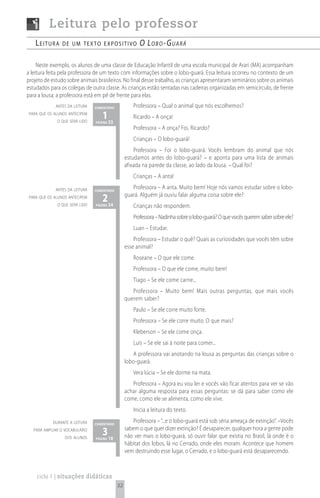 Leitura pelo professor
    Leitura      de um texto expositivo                  o lo b o - G uA rá

     Neste exemplo, os alunos de uma classe de Educação Infantil de uma escola municipal de Arari (MA) acompanham
a leitura feita pela professora de um texto com informações sobre o lobo-guará. Essa leitura ocorreu no contexto de um
projeto de estudo sobre animais brasileiros. No final desse trabalho, as crianças apresentaram seminários sobre os animais
estudados para os colegas de outra classe. As crianças estão sentadas nas cadeiras organizadas em semicírculo, de frente
para a lousa; a professora está em pé de frente para elas.
             antes da leitura   comentário            Professora – Qual o animal que nós escolhemos?
 para que os alunos antecipem
              o que será lido
                                   1 33
                                página
                                                      Ricardo – A onça!
                                                      Professora – A onça? Foi, Ricardo?
                                                      Crianças – O lobo-guará!
                                                      Professora – Foi o lobo-guará. Vocês lembram do animal que nós
                                                  estudamos antes do lobo-guará? – e aponta para uma lista de animais
                                                  afixada na parede da classe, ao lado da lousa. – Qual foi?
                                                      Crianças – A anta!

             antes da leitura   comentário
                                                     Professora – A anta. Muito bem! Hoje nós vamos estudar sobre o lobo-
 para que os alunos antecipem
                                   2 34           guará. Alguém já ouviu falar alguma coisa sobre ele?
              o que será lido   página                Crianças não respondem.
                                                      Professora – Nadinha sobre o lobo-guará? O que vocês querem saber sobre ele?
                                                      Luan – Estudar.
                                                      Professora – Estudar o quê? Quais as curiosidades que vocês têm sobre
                                                  esse animal?
                                                      Roseane – O que ele come.
                                                      Professora – O que ele come, muito bem!
                                                      Tiago – Se ele come carne...
                                                     Professora – Muito bem! Mais outras perguntas, que mais vocês
                                                  querem saber?
                                                      Paulo – Se ele corre muito forte.
                                                      Professora – Se ele corre muito. O que mais?
                                                      Kleberson – Se ele come onça.
                                                      Luís – Se ele sai à noite para comer...
                                                     A professora vai anotando na lousa as perguntas das crianças sobre o
                                                  lobo-guará.
                                                      Vera lúcia – Se ele dorme na mata.
                                                     Professora – Agora eu vou ler e vocês vão ficar atentos para ver se vão
                                                  achar alguma resposta para essas perguntas: se dá para saber como ele
                                                  come, como ele se alimenta, como ele vive.
                                                      Inicia a leitura do texto.
            durante a leitura   comentário
                                                     Professora – “...e o lobo-guará está sob séria ameaça de extinção”. –Vocês
   para ampliar o vocabulário
                  dos alunos
                                   3 18
                                página
                                                  sabem o que quer dizer extinção? É desaparecer, qualquer hora a gente pode
                                                  não ver mais o lobo-guará, só ouvir falar que existia no Brasil, lá onde é o
                                                  hábitat dos lobos, lá no Cerrado, onde eles moram. Acontece que homem
                                                  vem destruindo esse lugar, o Cerrado, e o lobo-guará está desaparecendo.



    ciclo 1 | situações didáticas
                                             32
 