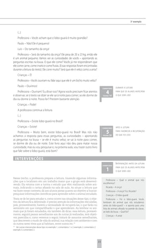3 o exemplo



      (...)
      Professora – Vocês acham que o lobo-guará é muito grandão?
      Paulo – Não! Ele é pequeno!
      Luís – Do tamanho da onça!
     Professora – Será do tamanho da onça? Ele pesa de 20 a 23 kg, então ele
é um animal pequeno. Vamos ver as curiosidades de vocês – apontando as
perguntas escritas na lousa. O que ele come? Vocês já me responderam que
ele come carne, come inseto e come frutas. (Essas respostas foram encontradas
durante a leitura do texto). Ele corre muito? Será que ele é veloz como a anta?
      Crianças – É!
      Professora – Vocês ouviram eu falar aqui que ele é um bicho muito veloz?
      Paulo – Ouvimos!                                                                                              durante a leitura
                                                                                                       comentário
    Professora – Ouviram? Eu disse isso? Agora vocês precisam ficar atentos
e observar, se o texto vai dizer se ele sai à noite para comer; se ele dorme de
                                                                                                          4 19
                                                                                                       página
                                                                                                                    para que os alunos antecipem
                                                                                                                    o que será lido
dia ou dorme à noite. Posso ler? Prestem bastante atenção.
      Crianças – Pode!
      A professora continua a leitura.
      (...)
      Professora – Existe lobo-guará no Brasil?
      Crianças – Existe!                                                                               comentário   após a leitura

    Professora – Muito bem, existe lobo-guará no Brasil! Mas nós não                                      5 20      para favorecer a recuperação
                                                                                                                    do que foi lido
achamos a resposta para essas perguntas, as curiosidades – apontando                                   página

as perguntas na lousa – se ele é muito veloz; se sai à noite para comer,
se dorme de dia ou de noite. Este livro aqui não deu para matar nossa
curiosidade, mas eu vou pesquisar e, na próxima aula, vou trazer outro livro
que fale sobre o lobo-guará, está bom?

     i n t e rv e n çõ e s
                                                                                                                    i ntervenções antes da leitura
                                                                                                       comentário

                                                                                                          1
                                                                                                                    para que os alunos antecipem
                                                                                                                    o que será lido


Nesse trecho, a professora prepara a leitura, trazendo algumas informa-
                                                                                                          Professora – Qual o animal que nós
ções que a localizam em um trabalho maior que o grupo está desenvol-
                                                                                                       escolhemos?
vendo. Ela retoma com a turma o estudo que vêm realizando sobre ani-
mais, indicando o cartaz afixado na sala de aula. Ao situar a leitura que                                 Ricardo – A onça!
vai fazer nesse contexto, dá aos alunos pistas quanto ao objetivo a buscar:                               Professora – A onça? Foi, Ricardo?
pesquisar informações científicas para aprender sobre o animal estudado.
                                                                                                          Crianças – O lobo-guará!
Trata-se de ler para estudar e, como ocorre nas situações desse tipo, o obje-                              Professora – Foi o lobo-guará. Vocês
tivo da leitura fica delimitado: é preciso atenção às informações veiculadas,                          lembram do animal que nós estudamos
pois, provavelmente, haverá a necessidade de recuperá-las, o que farão no                              antes do lobo-guará? – e aponta para uma
seminário em que compartilharão o que aprenderam. Ao lembrar os ani-                                   lista de animais afixada na parede da classe,
mais que já foram estudados, ela também dá dicas: essa leitura, provavel-                              ao lado da lousa. – Qual foi?
mente, seguirá passos semelhantes aos de outras já realizadas, terá objeti-
                                                                                                          Crianças – A anta!
vos parecidos e, como veremos a seguir, tratará de assuntos semelhantes,
que descrevem o modo de vida do animal, sua relação com ambiente e com
os outros seres vivos que aí habitam, entre outros etc.19
19
   Ver outras intervenções desse tipo no exemplo 1, comentários 1 e 2; exemplo 2, comentário 2;
exemplo 3, comentário 2.




                                                                                                  33
 