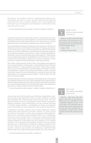 3 o exemplo



No entanto, ela escolheu explicar o significado da palavra, pro-
vavelmente por saber que seus alunos ainda têm um tempo de
concentração curto e é melhor garantir que a interrupção seja
breve para que se dediquem com empenho à construção do sig-
nificado do novo texto 21.
21
     Ver outras intervenções desse tipo no exemplo 3, comentário 2; exemplo 3, comentário 3.
                                                                                                         comentário    durante a leitura

                                                                                                            4 19
                                                                                                         página
                                                                                                                       para que os alunos antecipem
                                                                                                                       o que será lido

A professora interrompe a leitura para chamar a atenção para uma infor-                                     Professora – Ouviram? Eu disse isso? Agora
mação que será lida e que pode responder a uma das dúvidas levantadas                                    vocês precisam ficar atentos para ver se o
inicialmente pelos alunos. Dessa forma, faz um alerta para as crianças,                                  texto vai dizer se ele sai à noite para comer;
permitindo que se mantenham preparadas para receber a resposta.                                          se ele dorme de dia ou dorme de noite. Posso
Outra possibilidade interessante de garantir essa atenção aos objetivos de-                              ler? Prestem bastante atenção.
finidos para a leitura é interrompê-la, de tempos em tempos, para discutir                                  Crianças – Pode!
se até aquele ponto alguma das informações buscadas foi encontrada.                                         A professora continua a leitura.
Nesse caso, em vez de antecipar uma informação que será lida, propõe-se
que os alunos controlem o que já leram, ou seja, a professora poderia in-
terromper a leitura em determinado ponto para perguntar: “Nesse trecho,
há uma resposta para alguma das perguntas que levantamos no início?”.
A partir dessa intervenção, se espera que os alunos recuperem o trecho
que leram e avaliem se está relacionado às expectativas iniciais.
Além desse questionamento, pode-se fazer outra pergunta para garantir
que os alunos tenham controle sobre a compreensão do que foi lido até
aquele momento: “O que aprendemos até aqui?”. Dessa forma, possibi-
lita-se que os alunos observem se as informações veiculadas no trecho
lido respondem a alguma das questões levantadas no início e também
que fiquem atentos a novas informações que, apesar de não terem sido
antecipadas, são interessantes para ampliar o conhecimento que têm
sobre o animal estudado.
No trecho lido pode constar, por exemplo, a informação de que o lobo-guará
só se reproduz quando conta com vastas extensões de terra para percorrer.
Não há nenhuma pergunta inicial sobre os hábitos reprodutivos do animal,
mas essa informação poderia ser percebida pelo grupo como importante,
pois revela um aspecto relevante de seu modo de vida22.
22
     Ver outras intervenções desse tipo no exemplo 1, comentário 7; exemplo 2, comentários 5 e 6.
                                                                                                                       após a leitura
                                                                                                         comentário

                                                                                                            5
                                                                                                                       para favorecer a recuperação
                                                                                                                       do que foi lido

Ao assinalar que há informações que não foram respondidas, a pro-
                                                                                                            Professora – Muito bem, existe lobo-
fessora indica algo importante sobre os textos científicos, voltados
                                                                                                         guará no Brasil! Mas nós não achamos a
para ampliação de conhecimentos sobre qualquer tema: eles nem
                                                                                                         resposta para essas curiosidades da turma
sempre suprem todas as curiosidades do leitor. Podem responder a
                                                                                                         – apontando as perguntas na lousa – se ele
algumas questões, trazer informações que não estavam previstas
                                                                                                         é muito veloz; se sai à noite para comer, se
e, também, deixar dúvidas e curiosidades em aberto, que apontam
                                                                                                         dorme de dia ou de noite. Este livro aqui não
para a necessidade de novas pesquisas, como promete a professora.
                                                                                                         deu para matar nossa curiosidade, mas eu
É importante, também, salientar que os textos expositivos deixam                                         vou pesquisar e, na próxima aula, vou trazer
informações sem resposta por muitos motivos: às vezes, porque                                            outro livro que fale sobre o lobo-guará, está
seu alcance é limitado, ou, ainda, porque algumas informações po-                                        bom?
dem não ser conhecidas pelos cientistas. Nesse caso, é importante
conversar com as crianças sobre o fato de que, mesmo que saibam
muito sobre determinado tema, os estudiosos não dominam tudo.
Algumas perguntas ainda podem ficar sem respostas e isso também
acontece com as perguntas das próprias crianças. Com isso, podem
aprender que o conhecimento é limitado e sempre provisório, mes-
mo que a busca de conhecimento não o seja. É importante que ad-
quiram a noção de que, quando nos dedicamos a aprender sobre
determinado tema, algumas perguntas podem ficar sem resposta23.

23
     Ver outras intervenções desse tipo no exemplo 1, comentário 10.




                                                                                                    35
 