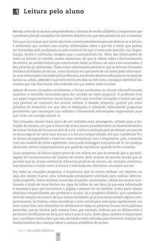 Leitura pelo aluno


Mesmo antes de os alunos compreenderem o sistema de escrita alfabético, é importante que
o professor planeje situações com distintos objetivos em que eles possam ler por si mesmos.
Para que as crianças que ainda não leem convencionalmente possam dedicar-se à leitura,
é necessário que contem com muitas informações sobre o que diz o texto, que podem
ser fornecidas pela professora ou pelo material em que o texto está inserido, sua diagra-
mação, títulos e subtítulos, imagens que o acompanham etc. Além das informações do
texto, os leitores se valerão, nesses momentos, do que já sabem sobre o funcionamento
da escrita, do conhecimento que construíram sobre as letras e os sons a ela associados, e
das palavras já conhecidas. Todas essas informações permitem que os leitores iniciantes
realizem atividades de leitura, como localizar em que parte de um texto pode estar escri-
ta uma informação solicitada pela professora, encontrar determinada palavra no meio de
outras ou, ainda, sabendo o que está escrito em dois ou três itens, conseguir identificá-los,
mesmo que não lhes tenha sido indicado em que ordem estão escritos.
Apesar de essas situações envolverem a leitura autônoma, os alunos não enfrentarão
sozinhos o caminho necessário para dar sentido ao texto proposto. O professor tem
um papel importantíssimo nessa busca, tanto por escolher situações e textos em que
seja possível ao conjunto dos alunos realizar o desafio proposto, quanto por estar
próximo no momento em que eles se dediquem à atividade, formulando perguntas
pertinentes que favoreçam sua reflexão e fornecendo informações importantes para
que cada um consiga realizá-la.
Tais situações devem fazer parte de um trabalho mais abrangente, voltado para a for-
mação de leitores, em que a leitura do aluno ocorre paralelamente ao desenvolvimento
de outras formas de leitura na sala de aula: a leitura realizada pelo professor, em que ele
se encarrega de ler para seus alunos, e a leitura compartilhada, em que o professor lê e
os alunos acompanham o texto em seus exemplares. Isso é importante, pois, contando
com um modelo de leitor experiente, com quem interagem enquanto ele lê, as crianças
observam vários comportamentos que poderão reproduzir quando lerem sozinhas.
Essas propostas de leitura fazem parte de um marco em que se entende que a aprendi-
zagem do funcionamento do sistema de escrita deva ocorrer ao mesmo tempo que se
permite que os alunos vivenciem diferentes práticas de leitura, em variados contextos,
reproduzindo o modo como a leitura é realizada em diferentes situações sociais.
Em todas as situações propostas, é importante que os alunos tenham um objetivo, ou
seja, eles devem buscar uma informação previamente solicitada para realizar determi-
nado propósito. Como veremos numa das situações comentadas, caberá aos alunos loca-
lizarem o título de uma história na cópia do índice de um livro, já que essa informação
é necessária para que encontrem a página e possam ler tal história. Como parte desses
objetivos compartilhados por professor e alunos, há o propósito didático, que o professor
deve ter sempre em mente, de que nessas atividades os alunos desenvolvam alguns com-
portamentos de leitores, como considerar a letra inicial para selecionar rapidamente um
item numa lista, sem necessitar ler detidamente todas as palavras; buscar entre palavras
parecidas, que se iniciem pela mesma letra, por exemplo, indícios que as diferenciem e
permitam certificarem-se de qual é uma e qual é outra. Além disso, também é importante
que o professor tenha claro que tais atividades estão voltadas para favorecer avanços nos
conhecimentos das crianças sobre o sistema alfabético de escrita.

   ciclo 1 | situações didáticas
                                   36
 