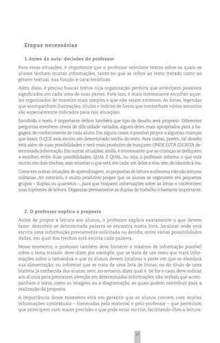 Etapas necessárias

   1.Antes da aula: decisões do professor
Para essas situações, é importante que o professor selecione textos sobre os quais os
alunos tenham muitas informações, tanto no que se refere ao tema tratado como ao
gênero textual, sua função e características.
Além disso, é preciso buscar textos cuja organização permita que antecipem possíveis
significados em cada uma de suas partes. Para isso, é mais interessante escolher aque-
les organizados de maneira mais simples e que não sejam extensos. As listas, legendas
que acompanham ilustrações, títulos e índices de livros que contenham vários assuntos
são especialmente indicados para tais situações.
Escolhido o texto, é importante definir também que tipo de desafio será proposto. Diferentes
perguntas envolvem níveis de dificuldade variados, alguns deles mais apropriados para a ba-
gagem de conhecimento de cada aluno. Em alguns casos, é possível propor a algumas crianças
que leiam O QUE está escrito em determinado trecho do texto. Para outras, porém, tal desafio
está além de suas possibilidades e será mais produtivo de busquem ONDE ESTÁ ESCRITA de-
terminada informação. Em outras situações, ainda, é interessante que as crianças se dediquem
a escolher, entre duas possibilidades, QUAL É QUAL, ou seja, o professor informa o que está
escrito em dois trechos, sem mostrar o que está em cada um deles e elas têm de identificá-los.
Como em outras situações de aprendizagem, as propostas de leitura autônoma não são leituras
solitárias. Ao contrário, é muito produtivo propor que os alunos se organizem em pequenos
grupos – duplas ou quartetos –, para que troquem informações sobre as letras e confrontem
suas hipóteses de leitura. Organizar previamente as duplas de trabalho é bastante importante.




   2. O professor explica a proposta
Antes de propor a leitura aos alunos, o professor explica exatamente o que devem
fazer: descobrir se determinada palavra se encontra numa lista, localizar onde está
escrita uma informação previamente solicitada ou decidir, entre várias possibilidades
dadas, em qual dos trechos está escrita cada palavra.
Nesse momento, o professor também deve fornecer o máximo de informação possível
sobre o tema tratado: deve dizer, por exemplo, que se trata de um texto que trará infor-
mações sobre o tamanduá e que os alunos devem localizar a parte em que se abordará
sua alimentação; ou informar que se trata de uma lista de frutas; ou do título de uma
história já conhecida dos alunos, sem, no entanto, dizer qual é. Se for o caso, deve indicar
aos alunos para prestarem atenção em determinadas informações não verbais que acom-
panham o texto, como as imagens ou a diagramação, as quais podem contribuir para a
realização da proposta.
A importância desse momento está em garantir que os alunos contem com muitas
informações contextuais – fornecidas pelo material e pelo professor – que permitam
que antecipem com maior precisão o que pode estar escrito, facilitando-lhes a leitura.




                                                            37
 