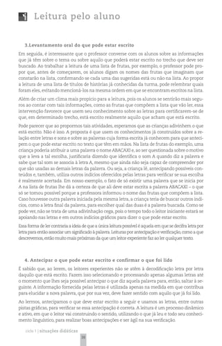 Leitura pelo aluno


   3.Levantamento oral do que pode estar escrito
Em seguida, é interessante que o professor converse com os alunos sobre as informações
que já têm sobre o tema ou sobre aquilo que poderá estar escrito no trecho que deve ser
buscado. Ao trabalhar a leitura de uma lista de frutas, por exemplo, o professor pode pro-
por que, antes de começarem, os alunos digam os nomes das frutas que imaginam que
constarão na lista, confirmando se cada uma das sugeridas está ou não na lista. Ao propor
a leitura de uma lista de títulos de histórias já conhecidas da turma, pode relembrar quais
foram eles, evitando mencioná-los na mesma ordem em que se encontram escritos na lista.
Além de criar um clima mais propício para a leitura, pois os alunos se sentirão mais segu-
ros ao contar com tais informações, como as frutas que compõem a lista que vão ler, essa
intervenção favorece que usem seu conhecimento sobre as letras para certificarem-se de
que, em determinado trecho, está escrito realmente aquilo que acham que está escrito.
Pode parecer que ao propormos tais atividades, esperamos que as crianças adivinhem o que
está escrito. Não é isso. A proposta é que usem os conhecimentos já construídos sobre a re-
lação entre letras e sons e sobre as palavras cuja forma escrita já conhecem para que anteci-
pem o que pode estar escrito no texto que têm em mãos. Na lista de frutas do exemplo, uma
criança poderia atribuir a uma palavra o nome ABACAXI e, ao ser questionada sobre o motivo
que a leva a tal escolha, justificaria dizendo que identifica o som A quando diz a palavra e
sabe que tal som se associa à letra A, mesmo que ainda não seja capaz de compreender por
que são usadas as demais letras da palavra. Ou seja, a criança lê, antecipando possíveis con-
teúdos e, também, utiliza outros indícios oferecidos pelas letras para verificar se sua escolha
é realmente acertada. Em nosso exemplo, o fato de só existir uma palavra que se inicia por
A na lista de frutas lhe dá a certeza de que ali deve estar escrita a palavra ABACAXI – o que
só se tornou possível porque a professora informou o nome das frutas que compõem a lista.
Caso houvesse outra palavra iniciada pela mesma letra, a criança teria de buscar outros indí-
cios, como a letra final da palavra, para escolher qual das duas é a palavra buscada. Como se
pode ver, não se trata de uma adivinhação cega, pois o tempo todo o leitor iniciante estará se
apoiando nas letras e em outros indícios gráficos para dizer o que pode estar escrito.
Essa forma de ler contraria a ideia de que a única leitura possível é aquela em que se decifra letra por
letra para então associar um significado à palavra. Leituras por antecipação e verificação, como a que
descrevemos, estão muito mais próximas da que um leitor experiente faz ao ler qualquer texto.




   4. Antecipar o que pode estar escrito e confirmar o que foi lido
É sabido que, ao lerem, os leitores experientes não se atêm à decodificação letra por letra
daquilo que está escrito. Fazem isso selecionando e processando apenas algumas letras até
o momento que lhes seja possível antecipar o que diz aquela palavra para, então, saltar à se-
guinte. A informação fornecida pelas letras é utilizada apenas na medida em que contribua
para elucidar a nova palavra, que por sua vez, deve fazer sentido com aquilo que já foi lido.
Ao lermos, antecipamos o que deve estar escrito a seguir e usamos as letras, entre outras
pistas gráficas, para verificar se essa antecipação é correta. A leitura é um processo dinâmico
e ativo, em que o leitor vai construindo o sentido, utilizando o que já leu e todo seu conheci-
mento linguístico, para realizar boas antecipações e ser ágil na sua verificação.

   ciclo 1 | situações didáticas
                                   38
 