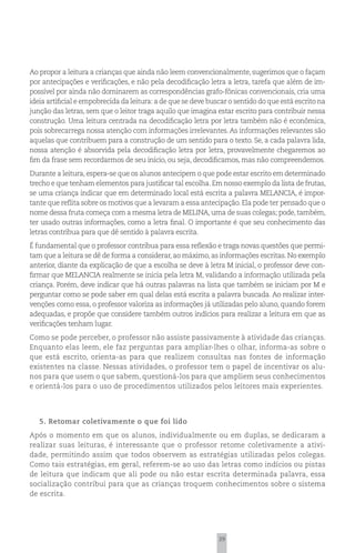 Ao propor a leitura a crianças que ainda não leem convencionalmente, sugerimos que o façam
por antecipações e verificações, e não pela decodificação letra a letra, tarefa que além de im-
possível por ainda não dominarem as correspondências grafo-fônicas convencionais, cria uma
ideia artificial e empobrecida da leitura: a de que se deve buscar o sentido do que está escrito na
junção das letras, sem que o leitor traga aquilo que imagina estar escrito para contribuir nessa
construção. Uma leitura centrada na decodificação letra por letra também não é econômica,
pois sobrecarrega nossa atenção com informações irrelevantes. As informações relevantes são
aquelas que contribuem para a construção de um sentido para o texto. Se, a cada palavra lida,
nossa atenção é absorvida pela decodificação letra por letra, provavelmente chegaremos ao
fim da frase sem recordarmos de seu início, ou seja, decodificamos, mas não compreendemos.
Durante a leitura, espera-se que os alunos antecipem o que pode estar escrito em determinado
trecho e que tenham elementos para justificar tal escolha. Em nosso exemplo da lista de frutas,
se uma criança indicar que em determinado local está escrita a palavra MELANCIA, é impor-
tante que reflita sobre os motivos que a levaram a essa antecipação. Ela pode ter pensado que o
nome dessa fruta começa com a mesma letra de MELINA, uma de suas colegas; pode, também,
ter usado outras informações, como a letra final. O importante é que seu conhecimento das
letras contribua para que dê sentido à palavra escrita.
É fundamental que o professor contribua para essa reflexão e traga novas questões que permi-
tam que a leitura se dê de forma a considerar, ao máximo, as informações escritas. No exemplo
anterior, diante da explicação de que a escolha se deve à letra M inicial, o professor deve con-
firmar que MELANCIA realmente se inicia pela letra M, validando a informação utilizada pela
criança. Porém, deve indicar que há outras palavras na lista que também se iniciam por M e
perguntar como se pode saber em qual delas está escrita a palavra buscada. Ao realizar inter-
venções como essa, o professor valoriza as informações já utilizadas pelo aluno, quando forem
adequadas, e propõe que considere também outros indícios para realizar a leitura em que as
verificações tenham lugar.
Como se pode perceber, o professor não assiste passivamente à atividade das crianças.
Enquanto elas leem, ele faz perguntas para ampliar-lhes o olhar, informa-as sobre o
que está escrito, orienta-as para que realizem consultas nas fontes de informação
existentes na classe. Nessas atividades, o professor tem o papel de incentivar os alu-
nos para que usem o que sabem, questioná-los para que ampliem seus conhecimentos
e orientá-los para o uso de procedimentos utilizados pelos leitores mais experientes.




   5. Retomar coletivamente o que foi lido
Após o momento em que os alunos, individualmente ou em duplas, se dedicaram a
realizar suas leituras, é interessante que o professor retome coletivamente a ativi-
dade, permitindo assim que todos observem as estratégias utilizadas pelos colegas.
Como tais estratégias, em geral, referem-se ao uso das letras como indícios ou pistas
de leitura que indicam que ali pode ou não estar escrita determinada palavra, essa
socialização contribui para que as crianças troquem conhecimentos sobre o sistema
de escrita.




                                                               39
 
