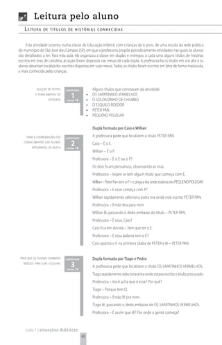 Leitura pelo aluno
    Leitura      de títuLos de histórias conhecidas


     Esta atividade ocorreu numa classe de Educação Infantil, com crianças de 6 anos, de uma escola da rede pública
do município de São José dos Campos (SP), em que a professora propõe periodicamente atividades nas quais os alunos
são desafiados a ler. Para esta aula, ela organizou a classe em duplas e entregou a cada uma alguns títulos de histórias
escritos em tiras de cartolina, as quais foram dispostas nas mesas de cada dupla. A professora lia os títulos em voz alta e os
alunos deveriam localizá-los nas tiras dispostas em suas mesas. Todos os títulos foram escritos em letra de forma maiúscula,
a mais conhecida pelas crianças.



            seleção de textos    comentário            Alguns títulos que constavam da atividade
           e planejamento da
                     atividade
                                    1 18
                                 página
                                                   •
                                                   •
                                                       OS SAPATINHOS VERMELHOS
                                                       O SOLDADINHO DE CHUMBO
                                                   •   O ESQUILO ROEDOR
                                                   •   PETER PAN
                                                   •   PEQUENO POLEGAR

                                                       Dupla formada por Caio e Willian
     para a coordenação dos      comentário
                                                       A professora pede que localizem o título PETER PAN.
   conhecimentos dos alunos
         integrantes da dupla
                                    2 18
                                 página
                                                       Caio – É o E.
                                                       Willian – É o P.
                                                       Professora – É o E ou o P?
                                                       Os dois ficam pensativos, observando as tiras.
                                                       Professora – Vejam se tem algum título que começa com E.
                                                       Willian – Peter Pan tem o P – e pega a tira onde está escrito PEQUENO POLEGAR.
                                                       Professora – E esse começa com P?
                                                       Willian rapidamente seleciona outra tira onde está escrito PETER PAN.
                                                       Professora – Então leia para mim.
                                                       Willian lê, passando o dedo embaixo do título – PETER PAN.
                                                       Professora – É esse, Caio?
                                                       Caio fica em dúvida – Tem que ter o E.
                                                       Professora – E essa palavra tem o E?
                                                       Caio aponta o E na primeira sílaba de PETER e lê – PETER PAN.


 para que os alunos usembons     comentário            Dupla formada por Tiago e Pedro
   indícios para suas escolhas
                                    3 18
                                 página
                                                       A professora pede que localizem o título OS SAPATINHOS VERMELHOS.
                                                       Tiago rapidamente seleciona a tira onde estava escrito o título procurado.
                                                       Professora – Você acha que é esse? Por quê?
                                                       Tiago – Porque tem O.
                                                       Professora – Então lê pra mim.
                                                       Tiago lê, passando o dedo embaixo de OS SAPATINHOS VERMELHOS.
                                                       Professora – É assim que lê? Por onde a gente começa?



    ciclo 1 | situações didáticas
                                              40
 