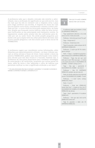 1 o exemplo



A professora sabe que o desafio colocado não envolve a adivi-                                                       para que os alunos usembons
nhação, mas a atribuição de significado ao que está escrito. Isso                                     comentário
                                                                                                                    indícios para suas escolhas.
faz com que ela não se contente com a resposta certa e peça
para Tiago justificar sua escolha. A resposta do aluno faz com
                                                                                                         3
que ela aponte outro título, considerando o mesmo critério utili-
zado por ele – o outro título se inicia pela mesma letra. Ao fazer
                                                                                                        A professora pede que localizem o título
isso, propõe que busquem outros indícios, além da letra inicial,
                                                                                                      OS SAPATINHOS VERMELHOS.
para verificarem se sua antecipação está realmente correta. Os
argumentos usados pelos alunos não são suficientes para de-                                              Tiago rapidamente seleciona a tira onde
cidir por um ou outro título. Ela então propõe perguntas que                                          estava escrito o título procurado.
fazem com que a dupla volte seu olhar para dentro do texto. Isso                                         Professora – Você acha que é esse? Por quê?
ocorre quando pergunta a um dos alunos qual a letra inicial de
                                                                                                         Tiago – Porque tem O.
VERMELHOS.
                                                                                                         Professora – Então lê pra mim.
                                                                                                        Tiago lê, passando o dedo embaixo de OS
                                                                                                      SAPATINHOS VERMELHOS.
                                                                                                        Professora – É assim que lê? Por onde a
A professora sugere que considerem outras informações, além
                                                                                                      gente começa?
daquelas que espontaneamente utilizam – as duas crianças usa-
ram as letras iniciais e finais do título. Como sabem o início da                                       Pedro – É daqui – e também lê, passando o
palavra VERMELHOS, podem usar essa informação como indício                                            dedo embaixo de OS SAPATINHOS VERMELHOS.
para decidir qual dos dois títulos é o buscado. Fazendo isso, a                                          Professora – Tiago, mas por que você
professora dá uma pista importante para coordenar estratégias                                         acha que é esse? Olha esse aqui – e mostra
de antecipação e de verificação, propondo que outras partes do                                        a tira onde está escrito O SOLDADINHO DE
texto, além do início e fim, adquiram o valor de indícios que                                         CHUMBO. – Também começa com O.
permitem ratificar ou não o significado atribuído a um texto 26.
                                                                                                        Tiago – Mas aqui – apontando O
                                                                                                      SOLDADINHO DE CHUMBO – tem dois O.
26
  Ver outras intervenções desse tipo no exemplo 2, comentários 1 e 2; exemplo 3, comentário 3;
exemplo 4, comentário 4; exemplo 5, comentários 4, 5 e 7.                                               Professora – Mas OS SAPATINHOS
                                                                                                      VERMELHOS também não tem dois Os?
                                                                                                         Pedro, em dúvida, seleciona a tira onde está
                                                                                                      escrito O SOLDADINHO DE CHUMBO – É esse!
                                                                                                        Professora – É esse? Como começa
                                                                                                      VERMELHOS, Pedro?
                                                                                                         Pedro – É com V!
                                                                                                        Professora – Onde tem VERMELHOS
                                                                                                      nessas duas tiras? – e separa as tiras com O
                                                                                                      SOLDADINHO DE CHUMBO e OS SAPATINHOS
                                                                                                      VERMELHOS das demais.
                                                                                                        Tiago – Aqui! – apontando o V na palavra
                                                                                                      VERMELHOS.
                                                                                                        Professora – Será que aqui está escrito
                                                                                                      VERMELHOS? Vamos ler?
                                                                                                        Tiago lê, passando o dedo sob OS
                                                                                                      SAPATINHOS VERMELHOS.




                                                                                                 43
 