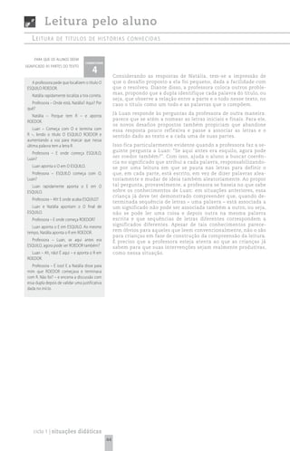 Leitura pelo aluno
    Leitura        de títuLos de histórias conhecidas


     para que os alunos deem
                                     comentário

                                          4
significado às partes do texto

                                                        Considerando as respostas de Natália, tem-se a impressão de
   A professora pede que localizem o título O           que o desafio proposto a ela foi pequeno, dada a facilidade com
 ESQUILO ROEDOR.                                        que o resolveu. Diante disso, a professora coloca outros proble-
                                                        mas, propondo que a dupla identifique cada palavra do título, ou
    Natália rapidamente localiza a tira correta.
                                                        seja, que observe a relação entre a parte e o todo nesse texto, no
   Professora – Onde está, Natália? Aqui? Por           caso o título como um todo e as palavras que o compõem.
 quê?
                                                        Já Luan responde às perguntas da professora de outra maneira:
   Natália – Porque tem R – e aponta
                                                        parece que se atém a nomear as letras iniciais e finais. Para ele,
 ROEDOR.
                                                        os novos desafios propostos também propiciam que abandone
    Luan – Começa com O e termina com                   essa resposta pouco reflexiva e passe a associar as letras e o
 R –, lendo o título O ESQUILO ROEDOR e                 sentido dado ao texto e a cada uma de suas partes.
 aumentando a voz para marcar que nessa
 última palavra tem a letra R.                          Isso fica particularmente evidente quando a professora faz a se-
                                                        guinte pergunta a Luan: “Se aqui antes era esquilo, agora pode
   Professora – E onde começa ESQUILO,
                                                        ser roedor também?”. Com isso, ajuda o aluno a buscar coerên-
 Luan?
                                                        cia no significado que atribui a cada palavra, responsabilizando-
    Luan aponta o O em O ESQUILO.                       se por uma leitura em que se pauta nas letras para definir o
   Professora – ESQUILO começa com O,                   que, em cada parte, está escrito, em vez de dizer palavras alea-
 Luan?                                                  toriamente e mudar de ideia também aleatoriamente. Ao propor
   Luan rapidamente aponta o E em O                     tal pergunta, provavelmente, a professora se baseia no que sabe
 ESQUILO.                                               sobre os conhecimentos de Luan: em situações anteriores, essa
                                                        criança já deve ter demonstrado compreender que, quando de-
    Professora – Ah! E onde acaba ESQUILO?
                                                        terminada sequência de letras – uma palavra – está associada a
   Luan e Natália apontam o O final de                  um significado não pode ser associada também a outro, ou seja,
 ESQUILO.                                               não se pode ler uma coisa e depois outra na mesma palavra
    Professora – E onde começa ROEDOR?                  escrita e que sequências de letras diferentes correspondem a
   Luan aponta o E em ESQUILO. Ao mesmo                 significados diferentes. Apesar de tais conhecimentos parece-
 tempo, Natália aponta o R em ROEDOR.                   rem óbvios para aqueles que leem convencionalmente, não o são
                                                        para crianças em fase de construção da compreensão da leitura.
   Professora – Luan, se aqui antes era                 É preciso que a professora esteja atenta ao que as crianças já
 ESQUILO, agora pode ser ROEDOR também?                 sabem para que suas intervenções sejam realmente produtivas,
   Luan – Ah, não! É aqui – e aponta o R em             como nessa situação.
 ROEDOR.
    Professora – É isso! E a Natália disse para
 mim que ROEDOR começava e terminava
 com R. Não foi? – e encerra a discussão com
 essa dupla depois de validar uma justificativa
 dada no início.




    ciclo 1 | situações didáticas
                                                   44
 