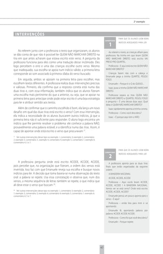 2 o exemplo




     i n t e rv e n çõ e s
                                                                                                              para que os alunos usem bons
                                                                                                 comentário

                                                                                                    1
                                                                                                              indícios adequados para ler


     Ao relerem junto com a professora o texto que organizaram, os alunos                           Ao relerem o texto, as crianças olham para
se dão conta de que não é possível ler QUEM NÃO MARCHAR DIREITO na                               professora. Na tirinha em que leram QUEM
tira em que antes acharam que estava escrito este verso. A pergunta da                           NÃO MARCHAR DIREITO está escrito VAI
professora funciona para eles como uma tradução desse incômodo. Eles                             PRESO PRO QUARTEL.
logo percebem o erro e uma das crianças escolhe outro verso. Mesmo                                 Professora – E aqui está escrito QUEM NÃO
que inadequado, sua escolha se apoia num indício válido: a primeira letra                        MARCHAR DIREITO?
corresponde ao som associado à primeira sílaba do verso buscado.                                   Crianças fazem não com a cabeça e
                                                                                                 Emanuele pega a tirinha QUARTEL PEGOU
    Em seguida, ambos se apoiam na primeira letra para escolher, mas                             FOGO.
escolhem textos diferentes. A professora realiza duas intervenções precisas                         Emanuele – Porque é o Q do QUEIJO...
e valiosas. Primeiro, ela confirma que a resposta correta está numa das                             Isaac puxa a tirinha QUEM NÃO MARCHAR
duas tiras e, com essa informação, também indica que os alunos fizeram                           DIREITO.
uma escolha mais pertinente do que a anterior, ou seja, que se apoiar na                            Professora separa as tiras QUEM NÃO
primeira letra para antecipar onde pode estar escrito é uma boa estratégia                       MARCHAR DIREITO e QUARTEL PEGOU FOGO
para ler e atribuir sentido aos textos.                                                          e pergunta – É uma dessas duas aqui. Qual
                                                                                                 delas é QUEM NÃO MARCHAR DIREITO?
    Além de confirmar que o caminho escolhido é bom, ela lança um novo                              Isaac rapidamente aponta a tirinha correta.
desafio: em qual das duas tiras está escrito o verso? Com essa intervenção,                         Professora – Como você descobriu?
ela indica a necessidade de os alunos buscarem outros indícios, já que a                            Isaac – É porque aqui tem o NÃO.
primeira letra não é suficiente para responder. O aluno logo encontra um
indício que lhe permite resolver o problema: ele conhece a palavra NÃO,
provavelmente uma palavra estável, e a identifica numa das tiras. Assim, é
capaz de apontar onde está escrito o verso que procuravam 27.
27
    Ver outras intervenções desse tipo no exemplo 1, comentário 3; exemplo 2, comentário
2; exemplo 3, comentário 3 ; exemplo 4, comentário 4; exemplo 5, comentário 1; exemplo 6,
comentário 4, 5 e 7.


                                                                                                              para que os alunos usem bons
                                                                                                 comentário

                                                                                                    2
                                                                                                              indícios adequados para ler


     A professora pergunta onde está escrito ACODE, ACODE, ACODE,                                   A professora aponta para as duas tiras
pois percebe que, na organização que fizeram, a ordem dos versos está                            finais que estão organizadas da seguinte
invertida. Isso faz com que Emanuele reveja sua escolha e busque novos                           ordem:
indícios para ler. A decisão que toma baseia-se numa observação do texto                            A BANDEIRA NACIONAL
oral: a palavra se repete. Usa essa constatação e observa que, num dos                              ACODE, ACODE, ACODE
versos, a mesma sequência de letras também se repete, o que indica que                             Professora – Aqui vocês leram ACODE,
ali deve estar o verso que buscam 28.                                                            ACODE, ACODE / A BANDEIRA NACIONAL.
                                                                                                 Vamos ver se está certo? Onde está escrito
28
    Ver outras intervenções desse tipo no exemplo 1, comentário 3; exemplo 2, comentário         ACODE, ACODE, ACODE?
1; exemplo 3, comentário 3; exemplo 4, comentário 4; exemplo 5, comentário 1; exemplo 6,
comentário 4, 5 e 7.                                                                                Emanuele pensa um pouco aponta para o
                                                                                                 verso – É aqui!
                                                                                                   Professora – então leia para mim e vá
                                                                                                 apontando.
                                                                                                    Emanuele lê, apontando palavra por
                                                                                                 palavra: ACODE ACODE ACODE.
                                                                                                    Professora – Como foi que você descobriu?
                                                                                                    Emanuele – Porque repete.




                                                                                            47
 