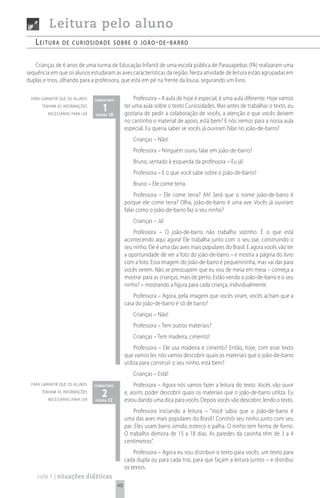 Leitura pelo aluno
   Leitura      de curiosidade sobre o joão- de -barro


   Crianças de 6 anos de uma turma de Educação Infantil de uma escola pública de Parauapebas (PA) realizaram uma
sequência em que os alunos estudaram as aves características da região. Nesta atividade de leitura estão agrupadas em
duplas e trios, olhando para a professora, que está em pé na frente da lousa, segurando um livro.

 para garantir que os alunos    comentário            Professora – A aula de hoje é especial, é uma aula diferente. Hoje vamos
      tenham as informações
         necessárias para ler
                                    1 18
                                página
                                                  ter uma aula sobre o texto Curiosidades. Mas antes de trabalhar o texto, eu
                                                  gostaria de pedir a colaboração de vocês, a atenção e que vocês deixem
                                                  no cantinho o material de apoio, está bem? E nós iremos para a nossa aula
                                                  especial. Eu queria saber se vocês já ouviram falar no joão-de-barro?
                                                      Crianças – Não!
                                                      Professora – Ninguém ouviu falar em joão-de-barro?
                                                      Bruno, sentado à esquerda da professora – Eu já!
                                                      Professora – E o que você sabe sobre o joão-de-barro?
                                                      Bruno – Ele come terra.
                                                       Professora – Ele come terra? Ah! Será que o nome joão-de-barro é
                                                  porque ele come terra? Olha, joão-de-barro é uma ave. Vocês já ouviram
                                                  falar como o joão-de-barro faz o seu ninho?
                                                      Crianças – Já!
                                                      Professora – O joão-de-barro não trabalha sozinho. É o que está
                                                  acontecendo aqui agora! Ele trabalha junto com o seu par, construindo o
                                                  seu ninho. Ele é uma das aves mais populares do Brasil. E agora vocês vão ter
                                                  a oportunidade de ver a foto do joão-de-barro – e mostra a página do livro
                                                  com a foto. Essa imagem do joão-de-barro é pequenininha, mas vai dar para
                                                  vocês verem. Não se preocupem que eu vou de mesa em mesa – começa a
                                                  mostrar para as crianças, mais de perto. Estão vendo o joão-de-barro e o seu
                                                  ninho? – mostrando a figura para cada criança, individualmente.
                                                      Professora – Agora, pela imagem que vocês viram, vocês acham que a
                                                  casa do joão-de-barro é só de barro?
                                                      Crianças – Não!
                                                      Professora – Tem outros materiais?
                                                      Crianças – Tem madeira, cimento!
                                                       Professora – Ele usa madeira e cimento? Então, hoje, com esse texto
                                                  que vamos ler, nós vamos descobrir quais os materiais que o joão-de-barro
                                                  utiliza para construir o seu ninho, está bem?
                                                      Crianças – Está!
 para garantir que os alunos    comentário            Professora – Agora nós vamos fazer a leitura do texto. Vocês vão ouvir
      tenham as informações
         necessárias para ler
                                   2 22
                                página
                                                  e, assim, poder descobrir quais os materiais que o joão-de-barro utiliza. Eu
                                                  estou dando uma dica para vocês. Depois vocês vão descobrir, lendo o texto.
                                                      Professora iniciando a leitura – “Você sabia que o joão-de-barro é
                                                  uma das aves mais populares do Brasil? Constrói seu ninho junto com seu
                                                  par. Eles usam barro úmido, esterco e palha. O ninho tem forma de forno.
                                                  O trabalho demora de 15 a 18 dias. As paredes da casinha têm de 3 a 4
                                                  centímetros”.
                                                      Professora – Agora eu vou distribuir o texto para vocês, um texto para
                                                  cada dupla ou para cada trio, para que façam a leitura juntos – e distribui
                                                  os textos.
    ciclo 1 | situações didáticas
                                             48
 