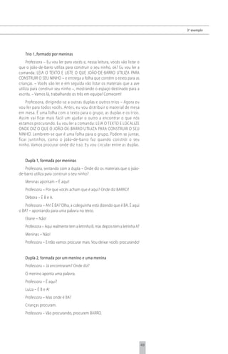 3 o exemplo




   Trio 1, formado por meninas
     Professora – Eu vou ler para vocês e, nessa leitura, vocês vão listar o
que o joão-de-barro utiliza para construir o seu ninho, ok? Eu vou ler a
comanda: LEIA O TEXTO E LISTE O QUE JOÃO-DE-BARRO UTILIZA PARA
CONSTRUIR O SEU NINHO – e entrega a folha que contém o texto para as
crianças. – Vocês vão ler e em seguida vão listar os materiais que a ave
utiliza para construir seu ninho –, mostrando o espaço destinado para a
escrita. – Vamos lá, trabalhando os três em equipe! Comecem!
    Professora, dirigindo-se a outras duplas e outros trios – Agora eu
vou ler para todos vocês. Antes, eu vou distribuir o material de mesa
em mesa. É uma folha com o texto para o grupo, as duplas e os trios.
Assim vai ficar mais fácil um ajudar o outro a encontrar o que nós
estamos procurando. Eu vou ler a comanda: LEIA O TEXTO E LOCALIZE
ONDE DIZ O QUE O JOÃO-DE-BARRO UTILIZA PARA CONSTRUIR O SEU
NINHO. Lembrem-se que é uma folha para o grupo. Podem se juntar,
ficar juntinhos, como o joão-de-barro faz quando constrói o seu
ninho. Vamos procurar onde diz isso. Eu vou circular entre as duplas.


   Dupla 1, formada por meninas
   Professora, sentando com a dupla – Onde diz os materiais que o joão-
de-barro utiliza para construir o seu ninho?
   Meninas apontam – É aqui!
   Professora – Por que vocês acham que é aqui? Onde diz BARRO?
   Débora – É B e A.
    Professora – Ah! É BA? Olha, a coleguinha está dizendo que é BA. É aqui
o BA? – apontando para uma palavra no texto.
   Eliane – Não!
   Professora – Aqui realmente tem a letrinha B, mas depois tem a letrinha A?
   Meninas – Não!
   Professora – Então vamos procurar mais. Vou deixar vocês procurando!


   Dupla 2, formada por um menino e uma menina
   Professora – Já encontraram? Onde diz?
   O menino aponta uma palavra.
   Professora – É aqui?
   Luiza – É B e A!
   Professora – Mas onde é BA?
   Crianças procuram.
   Professora – Vão procurando, procurem BARRO.




                                                                                49
 