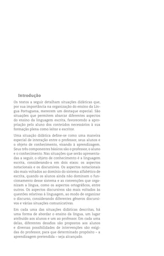 Introdução
Os textos a seguir detalham situações didáticas que,
por sua importância na organização do ensino da Lín-
gua Portuguesa, merecem um destaque especial. São
situações que permitem abarcar diferentes aspectos
do ensino da linguagem escrita, favorecendo a apro-
priação pelo aluno dos conteúdos necessários à sua
formação plena como leitor e escritor.
Uma situação didática define-se como uma maneira
especial de interação entre o professor, seus alunos e
o objeto de conhecimento, visando à aprendizagem.
Seus três componentes básicos são o professor, o aluno
e o conhecimento. Nas situações que serão apresenta-
das a seguir, o objeto de conhecimento é a linguagem
escrita, considerando-a em dois eixos: os aspectos
notacionais e os discursivos. Os aspectos notacionais
são mais voltados ao domínio do sistema alfabético de
escrita, quando os alunos ainda não dominam o fun-
cionamento desse sistema e as convenções que orga-
nizam a língua, como os aspectos ortográficos, entre
outros. Os aspectos discursivos são mais voltados às
questões relativas à linguagem, ao modo de organizar
o discurso, considerando diferentes gêneros discursi-
vos e várias situações comunicativas.
Em cada uma das situações didáticas descritas, há
uma forma de abordar o ensino da língua, um lugar
atribuído aos alunos e um ao professor. Em cada uma
delas, diferentes desafios são propostos aos alunos
e diversas possibilidades de intervenções são exigi-
das do professor, para que determinado propósito – a
aprendizagem pretendida – seja alcançado.
 