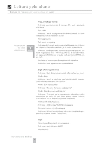 Leitura pelo aluno
Leitura   de curiosidade sobre o joão- de -barro




                                                Trio 2, formado por meninas
                                               Professora, agora com um trio de meninas – BA é aqui? – apontando
                                            uma palavra.
                                                Ruth – Não!
                                               Professora – Não é! A coleguinha está dizendo que não é aqui onde
                                            você apontou, Ruth. E onde estaria BARRO?
                                                Meninas procuram.
                                                Ruth aponta uma palavra.
    para que os alunos    comentário
                                               Professora – Ah! É verdade, aqui tem a letrinha B. Mas você disse B e A. Aqui
          usem indícios
    adequados para ler
                             3 18           tem A depois do B? – referindo-se à indicação da menina, a palavra BRASIL.
                          página                Professora, falando para todas as crianças e apontando para uma lista
                                            afixada na parede da classe – Olhem aqui! Na lista de eletrodomésticos
                                            tem a palavra BATEDEIRA, que vai ajudar vocês a encontrar BARRO, pois
                                            tem B e A.
                                                As crianças se levantam para olhar a palavra indicada na lista.
                                                Professora – Então, agora procurem a palavra BARRO!


                                                Dupla 3, formada por meninos
                                                Professora – Quais são os materiais que ele utiliza pra fazer seu ninho?
                                                Murilo – Mato.
                                               Professora – Mato? Só mato? Que mais? João-de-barro! É uma dica.
                                            Qual o material que ele utiliza para construir?
                                                Murilo – É um negócio preto!
                                                Professora – Mas como chama esse negócio preto?
                                                Murilo – Mas não tem um negócio preto?
                                                Professora – O texto diz que os materiais que o joão-de-barro utiliza
                                            para construir seu ninho são barro úmido, esterco e palha. Onde diz
                                            BARRO? Procure aqui os materiais – apontando para o texto.
                                                Murilo aponta para uma palavra.
                                                Professora – Ah! Encontrou? BARRO! Circula a palavra.
                                                Meninos encontram e circulam a palavra.
                                               Professora – Além do barro úmido, ele utiliza esterco e palha – lendo e
                                            apontando as palavras no texto. Descobriram!


                                                Trio 1
                                                As meninas estão apontando para uma palavra.
                                                Professora – Aqui está escrito BARRO?
                                                Meninas – Não!



ciclo 1 | situações didáticas
                                       50
 