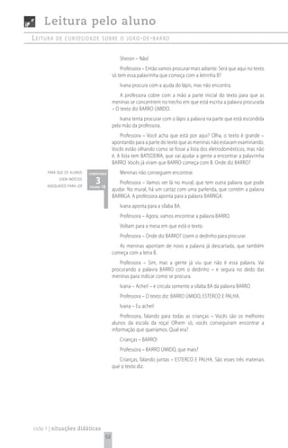 Leitura pelo aluno
Leitura   de curiosidade sobre o joão- de -barro


                                              Sheron – Não!
                                               Professora – Então vamos procurar mais adiante. Será que aqui no texto
                                           só tem essa palavrinha que começa com a letrinha B?
                                              Ivana procura com a ajuda do lápis, mas não encontra.
                                               A professora cobre com a mão a parte inicial do texto para que as
                                           meninas se concentrem no trecho em que está escrita a palavra procurada
                                           – O texto diz BARRO úMIDO.
                                               Ivana tenta procurar com o lápis a palavra na parte que está escondida
                                           pela mão da professora.
                                               Professora – Você acha que está por aqui? Olha, o texto é grande –
                                           apontando para a parte do texto que as meninas não estavam examinando.
                                           Vocês estão olhando como se fosse a lista dos eletrodomésticos, mas não
                                           é. A lista tem BATEDEIRA, que vai ajudar a gente a encontrar a palavrinha
                                           BARRO. Vocês já viram que BARRO começa com B. Onde diz BARRO?
      para que os alunos    comentário        Meninas não conseguem encontrar.
            usem indícios
      adequados para ler
                               3 18
                            página
                                               Professora – Vamos ver lá no mural, que tem outra palavra que pode
                                           ajudar. No mural, há um cartaz com uma parlenda, que contém a palavra
                                           BARRIGA. A professora aponta para a palavra BARRIGA.
                                              Ivana aponta para a sílaba BA.
                                              Professora – Agora, vamos encontrar a palavra BARRO.
                                              Voltam para a mesa em que está o texto.
                                              Professora – Onde diz BARRO? Usem o dedinho para procurar.
                                              As meninas apontam de novo a palavra já descartada, que também
                                           começa com a letra B.
                                              Professora – Sim, mas a gente já viu que não é essa palavra. Vai
                                           procurando a palavra BARRO com o dedinho – e segura no dedo das
                                           meninas para indicar como se procura.
                                              Ivana – Achei! – e circula somente a sílaba BA da palavra BARRO.
                                              Professora – O texto diz: BARRO úMIDO, ESTERCO E PALHA.
                                              Ivana – Eu achei!
                                               Professora, falando para todas as crianças – Vocês são os melhores
                                           alunos da escola da roça! Olhem só, vocês conseguiram encontrar a
                                           informação que queríamos. Qual era?
                                              Crianças – BARRO!
                                              Professora – BARRO úMIDO, que mais?
                                              Crianças, falando juntas – ESTERCO E PALHA. São esses três materiais
                                           que o texto diz.




ciclo 1 | situações didáticas
                                      52
 
