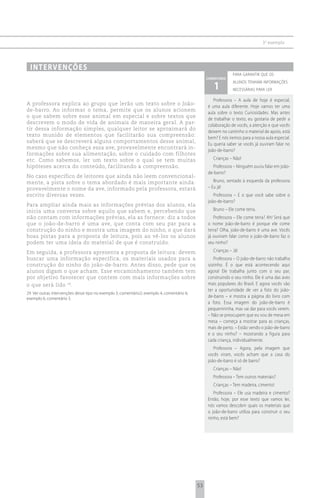 3 o exemplo




 i n t e rv e n çõ e s
                                                                                                               para garantir que os
                                                                                                 comentário

                                                                                                    1
                                                                                                               alunos tenham informações
                                                                                                               necessárias para ler

                                                                                                    Professora – A aula de hoje é especial,
A professora explica ao grupo que lerão um texto sobre o João-
                                                                                                 é uma aula diferente. Hoje vamos ter uma
de-barro. Ao informar o tema, permite que os alunos acionem
                                                                                                 aula sobre o texto Curiosidades. Mas antes
o que sabem sobre esse animal em especial e sobre textos que
                                                                                                 de trabalhar o texto, eu gostaria de pedir a
descrevem o modo de vida de animais de maneira geral. A par-
                                                                                                 colaboração de vocês, a atenção e que vocês
tir dessa informação simples, qualquer leitor se aproximará do
                                                                                                 deixem no cantinho o material de apoio, está
texto munido de elementos que facilitarão sua compreensão:
                                                                                                 bem? E nós iremos para a nossa aula especial.
saberá que se descreverá alguns comportamentos desse animal,
                                                                                                 Eu queria saber se vocês já ouviram falar no
mesmo que não conheça essa ave, provavelmente encontrará in-
                                                                                                 joão-de-barro?
formações sobre sua alimentação, sobre o cuidado com filhotes
etc. Como sabemos, ler um texto sobre o qual se tem muitas                                          Crianças – Não!
hipóteses acerca do conteúdo, facilitando a compreensão.                                           Professora – Ninguém ouviu falar em joão-
                                                                                                 de-barro?
No caso específico de leitores que ainda não leem convencional-
mente, a pista sobre o tema abordado é mais importante ainda:                                       Bruno, sentado à esquerda da professora
provavelmente o nome da ave, informado pela professora, estará                                   – Eu já!
escrito diversas vezes.                                                                             Professora – E o que você sabe sobre o
                                                                                                 joão-de-barro?
Para ampliar ainda mais as informações prévias dos alunos, ela
inicia uma conversa sobre aquilo que sabem e, percebendo que                                        Bruno – Ele come terra.
não contam com informações prévias, ela as fornece: diz a todos                                     Professora – Ele come terra? Ah! Será que
que o joão-de-barro é uma ave, que conta com seu par para a                                      o nome joão-de-barro é porque ele come
construção do ninho e mostra uma imagem do ninho, o que dará                                     terra? Olha, joão-de-barro é uma ave. Vocês
boas pistas para a proposta de leitura, pois ao vê-los os alunos                                 já ouviram falar como o joão-de-barro faz o
podem ter uma ideia do material de que é construído.                                             seu ninho?
Em seguida, a professora apresenta a proposta de leitura: devem                                     Crianças – Já!
buscar uma informação específica, os materiais usados para a                                        Professora – O joão-de-barro não trabalha
construção do ninho do joão-de-barro. Antes disso, pede que os                                   sozinho. É o que está acontecendo aqui
alunos digam o que acham. Esse encaminhamento também tem                                         agora! Ele trabalha junto com o seu par,
por objetivo favorecer que contem com mais informações sobre                                     construindo o seu ninho. Ele é uma das aves
o que será lido 29.                                                                              mais populares do Brasil. E agora vocês vão
                                                                                                 ter a oportunidade de ver a foto do joão-
29 Ver outras intervenções desse tipo no exemplo 3, comentário2; exemplo 4, comentário 6;
exemplo 6, comentário 3.                                                                         de-barro – e mostra a página do livro com
                                                                                                 a foto. Essa imagem do joão-de-barro é
                                                                                                 pequenininha, mas vai dar para vocês verem.
                                                                                                 – Não se preocupem que eu vou de mesa em
                                                                                                 mesa – começa a mostrar para as crianças,
                                                                                                 mais de perto. – Estão vendo o joão-de-barro
                                                                                                 e o seu ninho? – mostrando a figura para
                                                                                                 cada criança, individualmente.
                                                                                                    Professora – Agora, pela imagem que
                                                                                                 vocês viram, vocês acham que a casa do
                                                                                                 joão-de-barro é só de barro?
                                                                                                    Crianças – Não!
                                                                                                    Professora – Tem outros materiais?
                                                                                                    Crianças – Tem madeira, cimento!
                                                                                                    Professora – Ele usa madeira e cimento?
                                                                                                 Então, hoje, por esse texto que vamos ler,
                                                                                                 nós vamos descobrir quais os materiais que
                                                                                                 o joão-de-barro utiliza para construir o seu
                                                                                                 ninho, está bem?




                                                                                            53
 