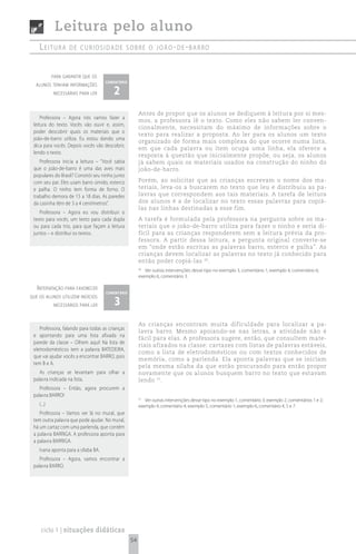 Leitura pelo aluno
    Leitura        de curiosidade sobre o joão- de -barro



            para garantir que os
                                     comentário

                                        2
  alunos tenham informações
            necessárias para ler



                                                       Antes de propor que os alunos se dediquem à leitura por si mes-
     Professora – Agora nós vamos fazer a
                                                       mos, a professora lê o texto. Como eles não sabem ler conven-
 leitura do texto. Vocês vão ouvir e, assim,
                                                       cionalmente, necessitam do máximo de informações sobre o
 poder descobrir quais os materiais que o
                                                       texto para realizar a proposta. Ao ler para os alunos um texto
 joão-de-barro utiliza. Eu estou dando uma
                                                       organizado de forma mais complexa do que ocorre numa lista,
 dica para vocês. Depois vocês vão descobrir,
                                                       em que cada palavra ou item ocupa uma linha, ela oferece a
 lendo o texto.
                                                       resposta à questão que inicialmente propõe, ou seja, os alunos
    Professora inicia a leitura – “Você sabia          já sabem quais os materiais usados na construção do ninho do
 que o joão-de-barro é uma das aves mais               joão-de-barro.
 populares do Brasil? Constrói seu ninho junto
 com seu par. Eles usam barro úmido, esterco           Porém, ao solicitar que as crianças escrevam o nome dos ma-
 e palha. O ninho tem forma de forno. O                teriais, leva-os a buscarem no texto que leu e distribuiu as pa-
 trabalho demora de 15 a 18 dias. As paredes           lavras que correspondem aos tais materiais. A tarefa de leitura
 da casinha têm de 3 a 4 centímetros”.                 dos alunos é a de localizar no texto essas palavras para copiá-
                                                       las nas linhas destinadas a esse fim.
    Professora – Agora eu vou distribuir o
 texto para vocês, um texto para cada dupla            A tarefa é formulada pela professora na pergunta sobre os ma-
 ou para cada trio, para que façam a leitura           teriais que o joão-de-barro utiliza para fazer o ninho e seria di-
 juntos – e distribui os textos.                       fícil para as crianças responderem sem a leitura prévia da pro-
                                                       fessora. A partir dessa leitura, a pergunta original converte-se
                                                       em “onde estão escritas as palavras barro, esterco e palha”. As
                                                       crianças devem localizar as palavras no texto já conhecido para
                                                       então poder copiá-las 30.
                                                       30
                                                          Ver outras intervenções desse tipo no exemplo 3, comentário 1; exemplo 4, comentário 6;
                                                       exemplo 6, comentário 3.

   i ntervenção para favorecer
                                     comentário

                                         3
que os alunos utilizem indícios
            necessários para ler


                                                       As crianças encontram muita dificuldade para localizar a pa-
    Professora, falando para todas as crianças
                                                       lavra barro. Mesmo apoiando-se nas letras, a atividade não é
 e apontando para uma lista afixada na
                                                       fácil para elas. A professora sugere, então, que consultem mate-
 parede da classe – Olhem aqui! Na lista de
                                                       riais afixados na classe: cartazes com listas de palavras estáveis,
 eletrodomésticos tem a palavra BATEDEIRA,
                                                       como a lista de eletrodomésticos ou com textos conhecidos de
 que vai ajudar vocês a encontrar BARRO, pois
                                                       memória, como a parlenda. Ela aponta palavras que se iniciam
 tem B e A.
                                                       pela mesma sílaba da que estão procurando para então propor
    As crianças se levantam para olhar a               novamente que os alunos busquem barro no texto que estavam
 palavra indicada na lista.                            lendo 31.
    Professora – Então, agora procurem a
 palavra BARRO!
                                                       31
                                                          Ver outras intervenções desse tipo no exemplo 1, comentário 3; exemplo 2, comentários 1 e 2;
    (...)                                              exemplo 4, comentário 4; exemplo 5, comentário 1; exemplo 6, comentário 4, 5 e 7.
    Professora – Vamos ver lá no mural, que
 tem outra palavra que pode ajudar. No mural,
 há um cartaz com uma parlenda, que contém
 a palavra BARRIGA. A professora aponta para
 a palavra BARRIGA.
    Ivana aponta para a sílaba BA.
    Professora – Agora, vamos encontrar a
 palavra BARRO.




     ciclo 1 | situações didáticas
                                                  54
 