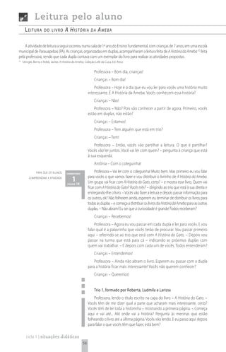 Leitura pelo aluno
       Leitura         do Livro         A históriA            dA    AmebA

    A atividade de leitura a seguir ocorreu numa sala de 1º ano do Ensino Fundamental, com crianças de 7 anos, em uma escola
municipal de Parauapebas (PA). As crianças, organizadas em duplas, acompanharam a leitura feita de A História da Ameba 32 feita
pela professora, sendo que cada dupla contava com um exemplar do livro para realizar as atividades propostas.
32
     Stringle, Berny e Robb, Jackie, A História da Ameba, Coleção Lelé da Cuca, Ed. Ática


                                                                 Professora – Bom dia, crianças!
                                                                 Crianças – Bom dia!
                                                                Professora – Hoje é o dia que eu vou ler para vocês uma história muito
                                                            interessante. É A História da Ameba. Vocês conhecem essa história?
                                                                 Crianças – Não!
                                                                Professora – Não? Pois vão conhecer a partir de agora. Primeiro, vocês
                                                            estão em duplas, não estão?
                                                                 Crianças – Estamos!
                                                                 Professora – Tem alguém que está em trio?
                                                                 Crianças – Tem!
                                                                Professora – Então, vocês vão partilhar a leitura. O que é partilhar?
                                                            Vocês vão ler juntos. Você vai ler com quem? – pergunta à criança que está
                                                            à sua esquerda.
                                                                 Antônia – Com o coleguinha!
                para que os alunos       comentário
                                                                 Professora – Vai ler com o coleguinha! Muito bem. Mas primeiro eu vou falar
          compreendam a atividade
                                              1 18
                                          página
                                                            para vocês o que vamos fazer e vou distribuir o livrinho de A História da Ameba.
                                                            Um grupo vai ficar com A História do Gato, certo? – e mostra esse livro. Quem vai
                                                            ficar com A História do Gato? Vocês três? – dirigindo ao trio que está à sua direita e
                                                            entregando-lhe o livro. – Vocês vão fazer a leitura e depois passar informação para
                                                            os outros, ok? Não folheiem ainda, esperem eu terminar de distribuir os livros para
                                                            todas as duplas – e começa a distribuir os livros da História da Ameba para as outras
                                                            duplas. – Não abram! Eu sei que a curiosidade é grande! Todos receberam?
                                                                 Crianças – Recebemos!
                                                                 Professora – Agora eu vou passar em cada dupla e ler para vocês. E vou
                                                            falar qual é a palavrinha que vocês terão de procurar. Vou passar primeiro
                                                            aqui – referindo-se ao trio que está com A História do Gato. – Depois vou
                                                            passar na turma que está para cá – indicando as próximas duplas com
                                                            quem vai trabalhar. – E depois com cada um de vocês. Todos entenderam?
                                                                 Crianças – Entendemos!
                                                                Professora – Ainda não abram o livro. Esperem eu passar com a dupla
                                                            para a história ficar mais interessante! Vocês não querem conhecer?
                                                                 Crianças – Queremos!


                                                                 Trio 1, formado por Roberta, Ludmila e Larissa
                                                                Professora, lendo o título escrito na capa do livro – A História do Gato. –
                                                            Vocês têm de me dizer qual a parte que acharam mais interessante, certo?
                                                            Vocês têm de ler toda a historinha – mostrando a primeira página. – Começa
                                                            aqui e vai até... Até onde vai a história? Pergunta às meninas que estão
                                                            folheando o livro até a última página. Vocês vão lendo. E eu passo aqui depois
                                                            para falar o que vocês têm que fazer, está bem?

        ciclo 1 | situações didáticas
                                                       56
 