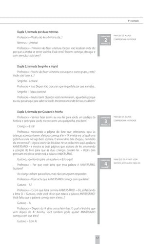 4 o exemplo



   Dupla 1, formada por duas meninas
                                                                                      comentário   para que os alunos
   Professora – Vocês vão ler a história da...?
   Meninas – Ameba!
                                                                                         2 23
                                                                                      página
                                                                                                   compreendam a atividade



    Professora – Primeiro vão fazer a leitura. Depois vão localizar onde diz
por que a ameba se sente sozinha. Está certo? Podem começar, devagar e
com atenção, tudo bem?


   Dupla 2, formada Serginho e Ingrid
   Professora – Vocês vão fazer a mesma coisa que o outro grupo, certo?
Vocês vão fazer a...?
   Serginho– Leitura!
   Professora – Isso. Depois irão procurar a parte que fala por que a ameba...
   Serginho – Estava sozinha!
    Professora – Muito bem! Quando vocês terminarem, aguardem porque
eu vou passar aqui para saber se vocês encontraram onde diz isso, está bem?


   Dupla 3, formada por Gustavo e Aninha
    Professora – Vamos fazer assim: eu vou ler para vocês um pedaço da                comentário   para que os alunos

história e pedir para vocês encontrarem uma palavrinha, está bem?                        3 23
                                                                                      página
                                                                                                   compreendam a atividade

   Crianças – Está!
    Professora, mostrando a página do livro que selecionou para as
crianças acompanharem a leitura, começa a ler – “A ameba era tal qual uma
gotinha e vivia no lago bem sozinha. O aniversário dela chegou, nem bolo
ela encontrou!” – Agora vocês vão localizar nesse pedacinho aqui a palavra
ANIVERSÁRIO – e mostra as duas páginas que acabara de ler, arrumando
a posição do livro para que as duas crianças possam ler. – Vocês dois
precisam encontrar onde está a palavra ANIVERSÁRIO.
   Gustavo, apontando para uma palavra – Está aqui!                                   comentário   para que os alunos usem

   Professora – Por que você acha que essa palavra é ANIVERSÁRIO,                        4
                                                                                      página 23
                                                                                                   indícios adequados para ler

Gustavo?
   As crianças olham para o livro, mas não conseguem responder.
   Professora – Você acha que ANIVERSÁRIO começa com que letra?
   Gustavo – A?
    Professora – E com que letra termina ANIVERSÁRIO? – diz, enfatizando
a letra O. – Gustavo, onde você disse que estava a palavra ANIVERSÁRIO?
Você falou que a palavra começa com a letra...?
   Gustavo – A!
   Professora – Depois do A vêm outras letrinhas. E qual a letrinha que
vem depois do A? Aninha, você também pode ajudar! ANIVERSÁRIO
começa com que letra?
   Gustavo – Com A!




                                                                                 57
 