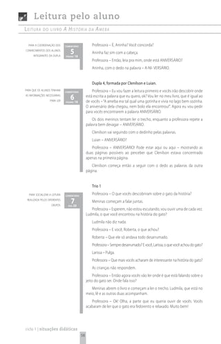 Leitura pelo aluno
Leitura      do Livro         A históriA         dA   AmebA

  para a coordenação dos      comentário            Professora – É, Aninha? Você concorda?
conhecimentos dos alunos
     integrantes da dupla
                                 5 18
                              página
                                                    Aninha faz sim com a cabeça.
                                                    Professora – Então, leia pra mim, onde está ANIVERSÁRIO?
                                                    Aninha, com o dedo na palavra – A-NI- VERSÁRIO.


                                                    Dupla 4, formada por Clenilson e Luian.
para que os alunos tenham
                              comentário            Professora – Eu vou fazer a leitura primeiro e vocês irão descobrir onde
as informações necessárias
                  para ler
                                 6 18
                              página
                                                está escrita a palavra que eu quero, ok? Vou ler no meu livro, que é igual ao
                                                de vocês – “A ameba era tal qual uma gotinha e vivia no lago bem sozinha.
                                                O aniversário dela chegou, nem bolo ela encontrou!”. Agora eu vou pedir
                                                para vocês encontrarem a palavra ANIVERSÁRIO.
                                                    Os dois meninos tentam ler o trecho, enquanto a professora repete a
                                                palavra bem devagar – ANIVERSÁRIO.
                                                    Clenilson vai seguindo com o dedinho pelas palavras.
                                                    Luian – ANIVERSÁRIO?
                                                   Professora – ANIVERSÁRIO! Pode estar aqui ou aqui – mostrando as
                                                duas páginas possíveis ao perceber que Clenilson estava concentrado
                                                apenas na primeira página.
                                                   Clenilson começa então a seguir com o dedo as palavras da outra
                                                página.


                                                    Trio 1
  para socializar a leitura   comentário
                                                    Professora – O que vocês descobriram sobre o gato da história?
 realizada pelos diferentes
                    grupos
                                  720
                                pág
                                                    Meninas começam a falar juntas.
                                                   Professora – Esperem, não estou escutando, vou ouvir uma de cada vez.
                                                Ludmila, o que você encontrou na história do gato?
                                                    Ludmila não diz nada.
                                                    Professora – E você, Roberta, o que achou?
                                                    Roberta – Que ele só andava todo desarrumado.
                                                    Professora – Sempre desarrumado? E você, Larissa, o que você achou do gato?
                                                    Larissa – Pulga.
                                                    Professora – Que mais vocês acharam de interessante na história do gato?
                                                    As crianças não respondem.
                                                     Professora – Então agora vocês vão ler onde é que está falando sobre o
                                                jeito do gato ser. Onde fala isso?
                                                   Meninas abrem o livro e começam a ler o trecho. Ludmila, que está no
                                                meio, lê e as outras duas acompanham.
                                                   Professora – Ok! Olha, a parte que eu queria ouvir de vocês. Vocês
                                                acabaram de ler que o gato era fedorento e relaxado. Muito bem!




ciclo 1 | situações didáticas
                                           58
 