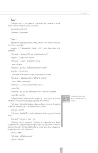 4 o exemplo



   Dupla 1
    Professora – Vocês iam procurar a parte em que a ameba se sentia
sozinha. Leiam para mim, o que aconteceu?
   Meninas leem o trecho.
   Professora – Muito bem!


   Dupla 2
   A professora pede que leiam o trecho, a menina lê a primeira página e
o menino, a segunda.
   Serginho – O ANIVERSÁRIO DELA CHEGOU, MAS NEM BOLO ELA
GANHOU.
   Professora – E aí crianças? O que vocês descobriram?
   Serginho – Que ela ficou sozinha.
   Professora – E você? – dirigindo à menina.
   Laura concorda.
   Professora – Que mais vocês acharam interessante?
   Serginho – O aniversário.
   Laura – Que no aniversário ela estava se sentindo sozinha.
   Professora – E o que aconteceu no final da história?
   Laura – Ela fez o aniversário.
   Professora – E continuou se sentindo sozinha?
   Laura – Não!
   Professora – Mas por que ela não continuou sentindo-se sozinha?
   Laura não responde.
                                                                                    comentário   para socializar a leitura
   Professora fica na frente de todas as crianças, com o livro A História da
Ameba na mão, e promove a socialização das leituras feitas.
                                                                                       8 20
                                                                                    página
                                                                                                 realizada pelos diferentes
                                                                                                 grupos

   Professora – Todos olhando aqui, para mim. Como é o nome da história
que nós acabamos de ler? – mostrando a capa do livro.
   Crianças – Ameba!
   Professora – Ameba? É A História da Ameba. Quem gostou levanta a
mão!
   Crianças, levantando as mãos – Eu!
    Professora – Vocês gostaram? Que bom! As coleguinhas aqui leram
outra historinha e, depois, vão contar para todos o que acharam da História
do Gato. Quem leu A História da Ameba vai contar quais foram as palavras
que eu pedi para vocês localizarem
   Netinho – AMIGO.
   Professora – AMIGO, que mais?
   Gabriel – SOLIDÃO.



                                                                               59
 