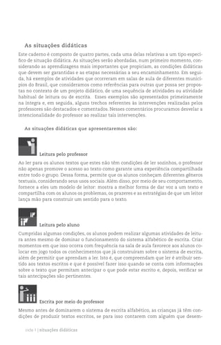 As situações didáticas
Este caderno é composto de quatro partes, cada uma delas relativas a um tipo especí-
fico de situação didática. As situações serão abordadas, num primeiro momento, con-
siderando as aprendizagens mais importantes que propiciam, as condições didáticas
que devem ser garantidas e as etapas necessárias a seu encaminhamento. Em segui-
da, há exemplos de atividades que ocorreram em salas de aula de diferentes municí-
pios do Brasil, que consideramos como referências para outras que possa ser propos-
tas no contexto de um projeto didático, de uma sequência de atividades ou atividade
habitual de leitura ou de escrita. Esses exemplos são apresentados primeiramente
na íntegra e, em seguida, alguns trechos referentes às intervenções realizadas pelos
professores são destacados e comentados. Nesses comentários procuramos desvelar a
intencionalidade do professor ao realizar tais intervenções.


  As situações didáticas que apresentaremos são:




          Leitura pelo professor
Ao ler para os alunos textos que estes não têm condições de ler sozinhos, o professor
não apenas promove o acesso ao texto como garante uma experiência compartilhada
entre todo o grupo. Dessa forma, permite que os alunos conheçam diferentes gêneros
textuais, considerando seus usos sociais. Além disso, por meio de seu comportamento,
fornece a eles um modelo de leitor: mostra a melhor forma de dar voz a um texto e
compartilha com os alunos os problemas, os prazeres e as estratégias de que um leitor
lança mão para construir um sentido para o texto.




          Leitura pelo aluno
Cumpridas algumas condições, os alunos podem realizar algumas atividades de leitu-
ra antes mesmo de dominar o funcionamento do sistema alfabético de escrita. Criar
momentos em que isso ocorra com frequência na sala de aula favorece aos alunos co-
locar em jogo todos os conhecimentos que já construíram sobre o sistema de escrita,
além de permitir que aprendam a ler. Isto é, que compreendam que ler é atribuir sen-
tido aos textos escritos e que é possível fazer isso quando se conta com informações
sobre o texto que permitam antecipar o que pode estar escrito e, depois, verificar se
tais antecipações são pertinentes.




          Escrita por meio do professor
Mesmo antes de dominarem o sistema de escrita alfabético, as crianças já têm con-
dições de produzir textos escritos, se para isso contarem com alguém que desem-


   ciclo 1 | situações didáticas
 