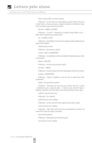 Leitura pelo aluno
Leitura   do Livro   A históriA       dA   AmebA

                                        Várias crianças falam ao mesmo tempo.
                                         Professora – Um de cada vez. Cada dupla que quiser falar vai levantar
                                     a mão. Vamos começar por aqui, a dupla do Gabriel e do Netinho. Quais
                                     foram as palavras que vocês encontraram?
                                        Netinho – AMIGO e SOLIDÃO.
                                        Professora – E vocês? – dirigindo-se à dupla ao lado, Wilson e Ian. –
                                     Quais foram as palavras que procuraram?
                                        Ian – CARTÃO e FESTA.
                                        Professora – Isso! Alguém mais encontrou alguma palavra diferente das
                                     que já foram faladas?
                                        Juliana levanta a mão.
                                        Professora – Quais foram, Juliana?
                                        Juliana – BOLO e ANIVERSÁRIO.
                                        Professora – E a dupla do Levinson e do Moisés? Qual palavra que vocês
                                     encontraram?
                                        Moisés – BISCOITO.
                                        Professora – Levinson, encontraram outra?
                                        Levinson – AMIGO.
                                        Professora – E vocês, Gustavo e Aninha? Que palavra vocês encontraram?
                                        Gustavo – ANIVERSÁRIO.
                                         Professora – Ingrid e Serginho, o que foi que eu pedi para vocês
                                     localizarem?
                                        Ingrid – Por que ela fica sozinha.
                                         Professora – Descobriu por que ela vivia sozinha, não foi? E vocês?
                                     – dirigindo-se para a dupla ao lado. – A mesma coisa, não foi? Agora a
                                     Roberta, Ludmila e Larissa irão falar o que elas descobriram sobre o gato.
                                        Ludmila – Que ele anda sujo.
                                        Professora – Foi, Ludmila?
                                        Ludmila faz sim com a cabeça.
                                        Professora – Larissa, você encontrou alguma coisa sobre o gato?
                                        Larissa faz não com a cabeça.
                                         Professora – Não? Mas você não estava participando da leitura da
                                     historinha? O que te chamou a atenção?
                                        Larissa não responde.
                                        Professora – Você gostou da história do gato?
                                        Larissa faz sim com a cabeça.




ciclo 1 | situações didáticas
                                60
 