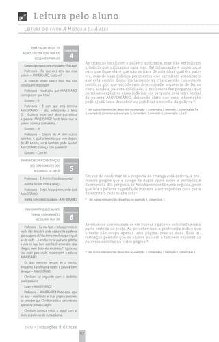 Leitura pelo aluno
   Leitura         do Livro           A históriA                dA   AmebA


         para favorecer que os
                                       comentário

                                            4
 alunos utilizem bons indícios
            adequados para ler
                                                           As crianças localizam a palavra solicitada, mas não verbalizam
   Gustavo, apontando para uma palavra – Está aqui!
                                                           o indício que utilizaram para isso. Tal informação é importante
   Professora – Por que você acha que essa                 para que fique claro que não se trata de adivinhar qual é a pala-
palavra é ANIVERSÁRIO, Gustavo?                            vra, mas de usar indícios pertinentes que permitam antecipar o
  As crianças olham para o livro, mas não                  que está escrito. Como inicialmente as crianças não conseguem
conseguem responder.                                       justificar por que escolheram determinada sequência de letras
                                                           como sendo a palavra solicitada, a professora faz perguntas que
  Professora – Você acha que ANIVERSÁRIO
                                                           permitem explicitar esses indícios: ela pergunta pela letra inicial
começa com que letra?
                                                           da palavra ANIVERSÁRIO, deixando claro que essa informação
   Gustavo – A?                                            pode ajudá-las a descobrir ou justificar a escolha da palavra 36.
   Professora – E com que letra termina
ANIVERSÁRIO? – diz, enfatizando a letra
                                                           36
                                                               Ver outras intervenções desse tipo no exemplo 1, comentário 3; exemplo 2, comentários 1 e
                                                           2; exemplo 3, comentário 3; exemplo 5, comentário 1; exemplo 6, comentário 4, 5 e 7.
O. – Gustavo, onde você disse que estava
a palavra ANIVERSÁRIO? Você falou que a
palavra começa com a letra...?
   Gustavo – A!
   Professora – Depois do A vêm outras
letrinhas. E qual a letrinha que vem depois
do A? Aninha, você também pode ajudar!
ANIVERSÁRIO começa com que letra?
   Gustavo – Com A!

para favorecer a coordenação
                                       comentário

                                            5
        dos conhecimentos dos
           integrantes da dupla
                                                           Em vez de confirmar se a resposta da criança está correta, a pro-
   Professora – É, Aninha? Você concorda?
                                                           fessora propõe que a colega da dupla opine sobre a pertinência
   Aninha faz sim com a cabeça.                            da resposta. Ela pergunta se Aninha concorda e, em seguida, pede
  Professora – Então, leia pra mim, onde está              que leia a palavra sugerida de maneira a corresponder cada parte
ANIVERSÁRIO?                                               da escrita a cada sílaba oral 37.
   Aninha, com o dedo na palavra – A-NI- VERSÁRIO.         37
                                                                Ver outras intervenções desse tipo no exemplo 1, comentário 2.


    para garantir que os alunos
                                       comentário

                                            6
         tenham as informações
             necessárias para ler
                                                           As crianças concentram-se em buscar a palavra solicitada numa
   Professora – Eu vou fazer a leitura primeiro e
                                                           parte restrita do texto. Ao perceber isso, a professora indica que
vocês irão descobrir onde está escrita a palavra
                                                           o texto não ocupa apenas uma página, mas as duas. Essa in-
que eu quero, ok? Vou ler no meu livro, que é igual
                                                           formação permite que os alunos passem a também explorar as
ao de vocês – A ameba era tal qual uma gotinha
                                                           palavras escritas na outra página 38.
e vivia no lago bem sozinha. O aniversário dela
chegou, nem bolo ela encontrou!”. Agora eu
vou pedir para vocês encontrarem a palavra
                                                           38
                                                                Ver outras intervenções desse tipo no exemplo 3, comentário 2; exemplo 6, comentário 3.
ANIVERSÁRIO.
  Os dois meninos tentam ler o trecho,
enquanto a professora repete a palavra bem
devagar – ANIVERSÁRIO.
   Clenilson vai seguindo com o dedinho
pelas palavras.
   Luian – ANIVERSÁRIO?
   Professora – ANIVERSÁRIO! Pode estar aqui
ou aqui – mostrando as duas páginas possíveis
ao perceber que Clenilson estava concentrado
apenas na primeira página.
  Clenilson começa então a seguir com o
dedo as palavras da outra página..


    ciclo 1 | situações didáticas
                                                      62
 