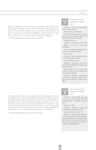 4 o exemplo



                                                                                         para socializar a leitura
                                                                           comentário

                                                                               7
                                                                                         realizada pelos diferentes
                                                                                         grupos
Após ter sugerido a leitura do livro, a professora deixou esse trio
                                                                              Professora – O que vocês descobriram
trabalhando, sabendo que as meninas conseguiriam ler sozinhas.
                                                                            sobre o gato da história?
No final da atividade, propõe que as crianças compartilhem com
ela o que leram. As meninas conseguem trazer poucas informa-                  Meninas começam a falar juntas.
ções – comentar o livro ainda parece ser difícil para elas –, mas             Professora – Espera, não estou escutando,
fazem a leitura em voz alta, manifestando boa fluência 39.                  vou ouvir uma de cada vez. Ludmila, o que
39
     Ver outras intervenções desse tipo no exemplo 4, comentário 8.         você encontrou na história do gato?
                                                                              Ludmila não diz nada.
                                                                              Professora – E você Roberta, o que achou?
                                                                              Roberta – Que ele só andava todo
                                                                            desarrumado.
                                                                               Professora – Sempre desarrumado? E você
                                                                            Larissa, o que você achou do gato?
                                                                              Larissa – Pulga.
                                                                               Professora – Que mais vocês acharam de
                                                                            interessante na história do gato?
                                                                              As crianças não respondem.
                                                                               Professora – Então agora vocês vão ler
                                                                            onde é que está falando sobre o jeito do gato
                                                                            ser. Onde fala isso?
                                                                               Meninas abrem o livro e começam a ler
                                                                            o trecho. Ludmila, que está no meio, lê e as
                                                                            outras duas acompanham.
                                                                              Professora – Ok! Olhem, a parte que eu
                                                                            queria ouvir de vocês. Vocês acabaram de ler
                                                                            que o gato era fedorento e relaxado. Muito
                                                                            bem!




                                                                                         para socializar a leitura
                                                                           comentário

                                                                               8
                                                                                         realizada pelos diferentes
                                                                                         grupos
A professora termina a aula, propondo que cada grupo de crian-
                                                                                Professora – Todos olhando aqui, para
ças explique aos demais as tarefas que realizou: alguns contam
                                                                            mim. Como é o nome da história que nós
as palavras que foram solicitados a buscar e outros se referem às
                                                                            acabamos de ler? – mostrando a capa do
perguntas sobre o texto feitas pela professora. Mesmo que, nes-
                                                                            livro.
ses casos, as respostas das crianças sejam mais evasivas, o que
revela a dificuldade em recuperar oralmente o que foi lido, esse              Crianças – Ameba!
momento reflete a preocupação de que todos possam partilhar as                Professora – Ameba? É A História da
atividades e os conhecimentos utilizados para realizá-las 40.               Ameba. Quem gostou levanta a mão!
                                                                              Crianças, levantando as mãos – Eu!
40
     Ver outras intervenções desse tipo no exemplo 4, comentário 7.
                                                                               Professora – Vocês gostaram? Que bom!
                                                                            As coleguinhas aqui leram outra historinha e,
                                                                            depois, vão contar para todos o que acharam
                                                                            de A História do Gato. Quem leu A História da
                                                                            Ameba vai contar quais foram as palavras que
                                                                            eu pedi para vocês localizarem.




                                                                      63
 