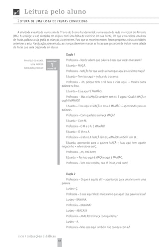 Leitura pelo aluno
   Leitura     de uma Lista de frutas conhecidas


    A atividade é realizada numa sala de 1º ano do Ensino Fundamental, numa escola da rede municipal de Aimorés
(MG). As crianças estão sentadas em duplas, com uma folha de exercício em sua frente, em que está escrita uma lista
de frutas, palavras cuja grafia as crianças já conhecem. Para que as reconhecessem, foram propostas várias atividades
anteriores a esta. Na situação apresentada, as crianças deveriam marcar as frutas que gostariam de incluir numa salada
de frutas que seria preparada em classe.

                                                    Dupla 1
         para que os alunos    comentário
                                                    Professora – Vocês sabem que palavra é essa que vocês marcaram?
               usem indícios
         adequados para ler
                                  1 65
                               página
                                                    Eduarda – MAÇÃ.
                                                    Professora – MAÇÃ! Por que vocês acham que aqui está escrito maçã?
                                                    Eduarda – Tem isso aqui – indicando o acento.
                                                     Professora – Ah, porque tem o til. Mas e essa aqui? – mostra outra
                                                 palavra na lista.
                                                    Eduarda – Essa aqui? É MAMÃO.
                                                    Professora – Mas o MAMÃO também tem til. E agora? Qual é MAÇÃ e
                                                 qual é MAMÃO?
                                                     Eduarda – Essa aqui é MAÇÃ e essa é MAMÃO – apontando para as
                                                 palavras.
                                                    Professora – Com que letra começa MAÇÃ?
                                                    Eduarda – Com M.
                                                    Professora – O M e o A. E MAMÃO?
                                                    Eduarda – O M e o A.
                                                    Professora – o M e o A. MAÇÃ tem til, MAMÃO também tem til...
                                                    Eduarda, apontando para a palavra MAÇÃ – Mas aqui tem aquele
                                                 negocinho – referindo-se ao Ç.
                                                    Professora – Ah, está bem!
                                                    Eduarda – Por isso aqui é MAÇÃ e aqui é MAMÃO.
                                                    Professora – Tem esse cedilha, não é? Então, está bom!


                                                    Dupla 2
                                                     Professora – O que é aquilo ali? – apontando para uma letra em uma
                                                 palavra.
                                                    Lurdes– Ç.
                                                    Professora – E esse aqui? Vocês marcaram o que aqui? Que palavra é essa?
                                                    Lurdes – BANANA.
                                                    Professora – BANANA?
                                                    Lurdes – ABACAXI!
                                                    Professora – ABACAXI começa com que letra?
                                                    Lurdes – A.
                                                    Professora – Mas essa aqui também não começa com A?

    ciclo 1 | situações didáticas
                                            64
 