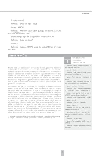 5 o exemplo



      Graaça – Abacate!
      Professora – Então essa aqui é o quê?
      Lurdes – ABACATE.
   Professora – Mas como vocês sabem que aqui está escrito ABACAXI e
aqui ABACATE? Começa igual!
      Lurdes – Porque aqui tem X – apontando a palavra ABACAXI.
      Professora – E aqui tem o quê?
      Lurdes – T.
    Professora – Então, o ABACAXI tem o X e o ABACATE tem o T. Então
está certo.


     i n t e rv e n çõ e s
                                                                                                                  para que os alunos
                                                                                                     comentário

                                                                                                        1
                                                                                                                  usem indícios
                                                                                                                  adequados para ler

                                                                                                        Professora – Vocês sabem que palavra é
Numa lista de nomes dos alunos da classe, palavras bastante                                          essa que vocês marcaram?
conhecidas, uma professora constatou, após elaborar várias ati-                                         Eduarda – MAÇÃ.
vidades de leitura dessas palavras, que as crianças sabiam dife-
                                                                                                       Professora – MAÇÃ! Por que vocês acham
renciar o nome Yan e Yasmin usando o seguinte critério: os dois
                                                                                                     que aqui está escrito maçã?
começam com essa letra, o Y, mas Yan é pequeno e Yasmin é
maior. Se encontrassem qualquer um dos nomes no meio de ou-                                             Lurdes – Tem isso aqui – indicando o
tra coleção de palavras, provavelmente não saberiam identificá-                                      acento.
los, já que os indícios utilizados incluíam a comparação entre                                          Professora – Ah, porque tem o til. Mas e
palavras conhecidas.                                                                                 essa aqui? – mostra outra palavra na lista.
Da mesma forma, as crianças do exemplo parecem conhecer                                                 Lurdes – Essa aqui? É MAMÃO.
bem a lista de frutas e usam, para diferenciar uma da outra,                                              Professora – Mas o MAMÃO também tem
critérios bem interessantes: o til é o indício explicitado para                                      til. E agora? Qual é MAÇÃ e qual é MAMÃO?
identificar a palavra MAÇÃ. A professora problematiza a respos-                                        Lurdes – Essa aqui é MAÇÃ e essa é
ta dos alunos, aproveitando esse mesmo critério, e aponta para                                       MAMÃO – apontando para as palavras.
outra palavra que apresenta o mesmo acento: MAMÃO. Como se
                                                                                                        Professora – Com que letra começa MAÇÃ?
tratam de palavras bem parecidas, elas utilizam outro índice: o
Ç. Numa lista de palavras que já conhecem, as crianças buscam                                           Lurdes – Com M.
elementos de diferenciação que lhes permitam essa leitura rá-                                           Professora – O M e o A. E MAMÃO?
pida, por indícios. Ao fazerem isso, não apenas descobrem uma                                           Lurdes – O M e o A.
forma de realizar a tarefa proposta pela professora, mas apren-
dem a se basear em índices textuais – letras, acentos e outros                                         Professora – o M e o A. MAÇÃ tem til,
sinais gráficos do texto escrito – para verificarem suas antecipa-                                   MAMÃO também tem til...
ções, uma estratégia importante para aprenderem a ler 41.                                               Lurdes, apontando para a palavra MAÇÃ –
                                                                                                     Mas aqui tem aquele negocinho – referindo-
41
    Ver outras intervenções desse tipo no exemplo 1, comentário 3; exemplo 2, comentários 1 e        se ao Ç.
2; exemplo 3, comentário 3; exemplo 4, comentário 4; exemplo 6, comentário 4, 5 e 7.
                                                                                                        Professora – Ah, está bem!
                                                                                                       Lurdes – Por isso aqui é MAÇÃ e aqui é
                                                                                                     MAMÃO.
                                                                                                        Professora –Tem esse cedilha, não é? Então
                                                                                                     está bom!




                                                                                                65
 