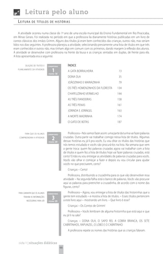 Leitura pelo aluno
   Leitura       de títuLos de histórias


     A atividade ocorreu numa classe do 1º ano de uma escola municipal do Ensino Fundamental em Rio Piracicaba,
em Minas Gerais. Foi realizada no período em que a professora lia diariamente histórias publicadas em um livro de
contos clássicos dos irmãos Grimm. Alguns dos títulos já eram bem conhecidos das crianças, outros não, mas seriam
lidos nos dias seguintes. A professora planejou a atividade, selecionando previamente uma lista de títulos em que três
eram conhecidos e outros não, mas tinham algo em comum com os primeiros, dando margem à reflexão dos alunos.
A atividade se desenvolve com professora na frente da lousa e as crianças sentadas em duplas, de frente para ela.
A lista apresentada era a seguinte:

          seleção de textos e      comentário            ÍNDICE
   planejamento da atividade
                                      1 18
                                   página
                                                         A GATA BORRALHEIRA                            13
                                                         DONA OLA                                      35
                                                         JOÃOZINHO E MARIAZINHA                        79
                                                         OS TRÊS HOMENZINHOS DA FLORESTA              134
                                                         CHAPEUZINHO VERMELHO                         144
                                                         AS TRÊS FIANDEIRAS                           158
                                                         AS TRÊS PENAS                                161
                                                         JORINDA E JORINGEL                           163
                                                         A MORTE MADRINHA                             174
                                                         O GATO DE BOTAS                              187


          para que os alunos       comentário
                                                         Professora – Nós vamos fazer assim: uma parte da turma vai fazer palavras
     compreendam a atividade
                                      2 20
                                   página
                                                     cruzadas. Outra parte vai trabalhar comigo nessa lista de títulos. Algumas
                                                     dessas histórias eu já li pra vocês. Eu vou ditar os títulos das histórias que
                                                     nós temos estudado e vocês vão procurá-los na lista. Na semana que vem
                                                     a gente troca: quem fez palavras cruzadas agora vai trabalhar com a lista
                                                     de títulos e quem fez a lista de títulos hoje vai fazer palavras cruzadas, está
                                                     certo? Então eu vou entregar as atividades de palavras cruzadas para vocês.
                                                     Vocês vão olhar e começar a fazer e depois eu vou circular para ajudar
                                                     vocês no que precisarem, certo?
                                                         Crianças – Certo!
                                                          Professora, distribuindo a cruzadinha para os que vão desenvolver essa
                                                     atividade – Na segunda folha está o banco de palavras. Vocês vão procurar
                                                     aqui as palavras para preencher a cruzadinha, de acordo com o nome das
                                                     figuras, certo?
    para garantir que os alunos    comentário
                                                         Professora – Agora, vou entregar a lista de títulos das historinhas que a
         tenham as informações
            necessárias para ler
                                      3 20
                                   página
                                                     gente tem estudado – e mostra a lista de títulos. – Esses títulos pertencem
                                                     a este livro aqui – mostrando um livro. – Que livro é esse?
                                                         Crianças – Os Contos de Grimm!
                                                         Professora – Vocês lembram de alguma historinha que está aqui e que
                                                     eu já li na sala?
                                                        Crianças – DONA OLA, O SAPO REI, A COBRA BRANCA, OS SETE
                                                     CABRITINHOS, RAPUNZEL, O LOBO E O CABRITINHO.
                                                         A professora repete os nomes das histórias que as crianças falaram.


    ciclo 1 | situações didáticas
                                                66
 